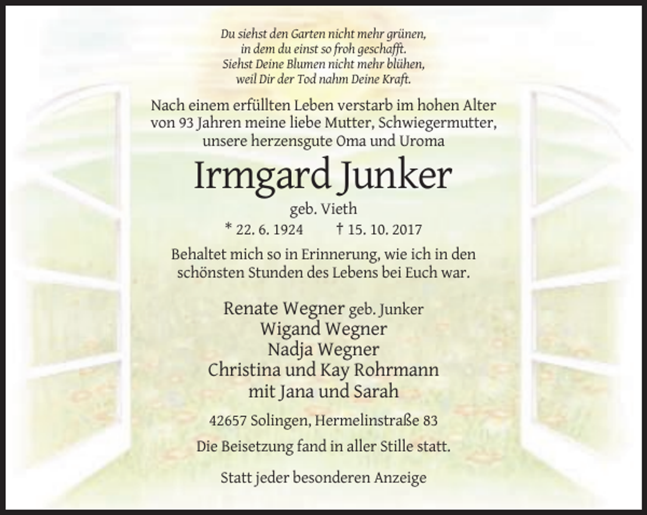 <p>Du siehst den Garten nicht mehr grünen,<br />in dem du einst so froh geschafft.<br />Siehst Deine Blumen nicht mehr blühen,<br />weil Dir der Tod nahm Deine Kraft.</p><p>Nach einem erfüllten Leben verstarb im hohen Alter<br />von 93 Jahren meine liebe Mutter, Schwiegermutter,<br />unsere herzensgute Oma und Uroma</p><p>Irmgard Junker<br />geb. Vieth<br />* 22. 6. 1924<br />† 15. 10. 2017<br />Behaltet mich so in Erinnerung, wie ich in den<br />schönsten Stunden des Lebens bei Euch war.</p><p>Renate Wegner geb. Junker<br />Wigand Wegner<br />Nadja Wegner<br />Christina und Kay Rohrmann<br />mit Jana und Sarah<br />42657 Solingen, Hermelinstraße 83<br />Die Beisetzung fand in aller Stille statt.<br />Statt jeder besonderen Anzeige</p>