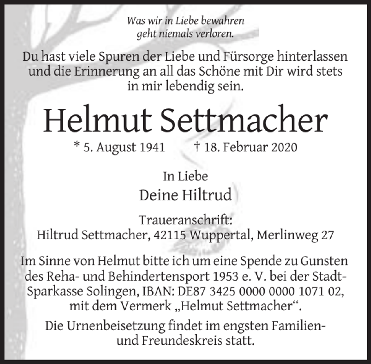 <p>Was wir in Liebe bewahren<br />geht niemals verloren.</p><p>Du hast viele Spuren der Liebe und Fürsorge hinterlassen<br />und die Erinnerung an all das Schöne mit Dir wird stets<br />in mir lebendig sein.</p><p>Helmut Settmacher<br />* 5. August 1941</p><p>† 18. Februar 2020</p><p>In Liebe</p><p>Deine Hiltrud<br />Traueranschrift:<br />Hiltrud Settmacher, 42115 Wuppertal, Merlinweg 27<br />Im Sinne von Helmut bitte ich um eine Spende zu Gunsten<br />des Reha- und Behindertensport 1953 e. V. bei der StadtSparkasse Solingen, IBAN: DE87 3425 1071 02,<br />mit dem Vermerk „Helmut Settmacher“.<br />Die Urnenbeisetzung findet im engsten Familienund Freundeskreis statt.</p>