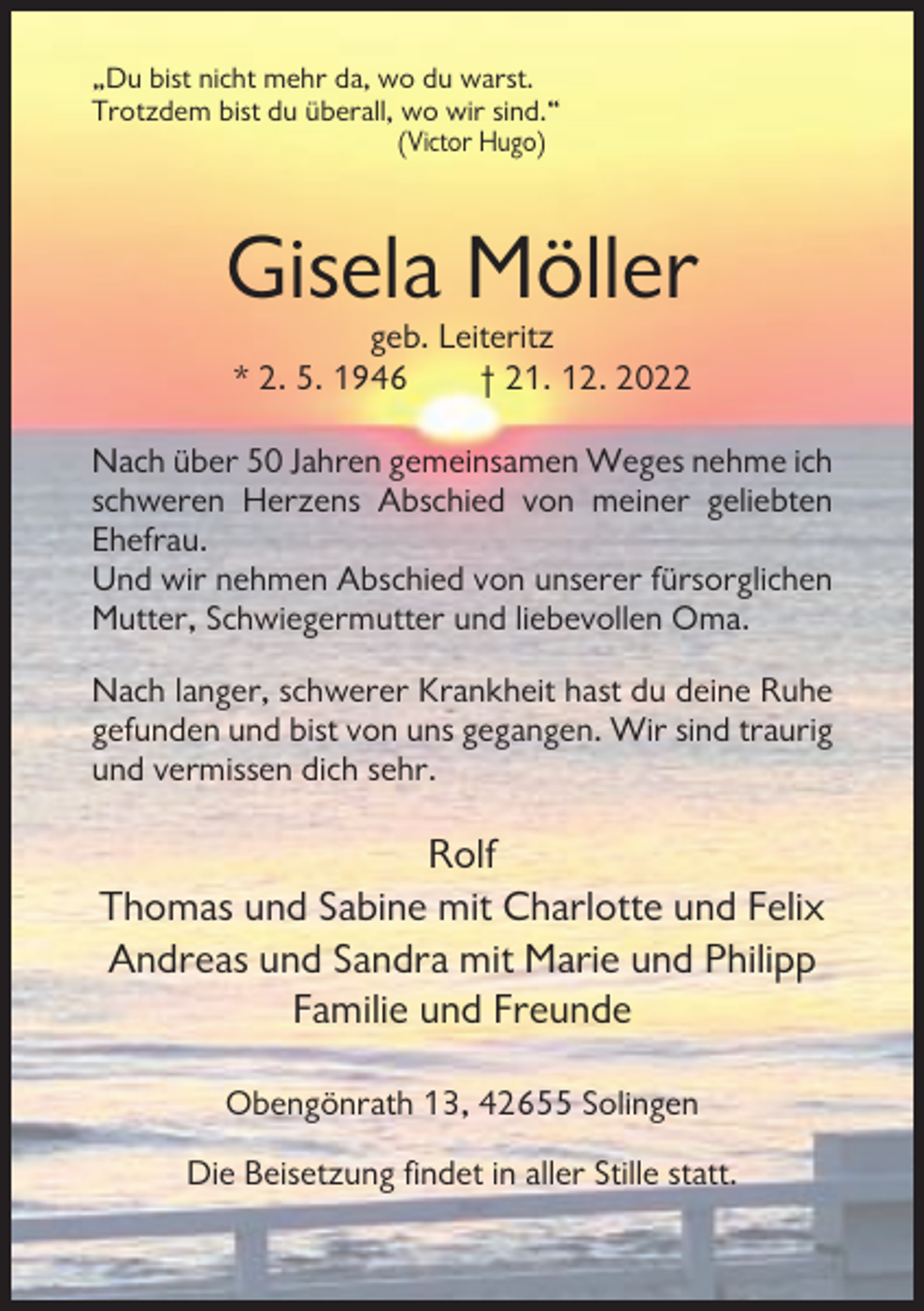 <p>„Du bist nicht mehr da, wo du warst.<br />Trotzdem bist du überall, wo wir sind.“<br />(Victor Hugo)</p><p>Gisela Möller<br />geb. Leiteritz<br />* 2. 5. 1946<br />† 21. 12. 2022<br />Nach über 50 Jahren gemeinsamen Weges nehme ich<br />schweren Herzens Abschied von meiner geliebten<br />Ehefrau.<br />Und wir nehmen Abschied von unserer fürsorglichen<br />Mutter, Schwiegermutter und liebevollen Oma.<br />Nach langer, schwerer Krankheit hast du deine Ruhe<br />gefunden und bist von uns gegangen. Wir sind traurig<br />und vermissen dich sehr.</p><p>Rolf<br />Thomas und Sabine mit Charlotte und Felix<br />Andreas und Sandra mit Marie und Philipp<br />Familie und Freunde<br />Obengönrath 13, 42655 Solingen<br />Die Beisetzung findet in aller Stille statt.</p>