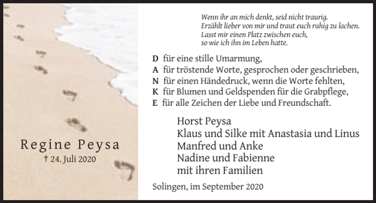 <p>Wenn ihr an mich denkt, seid nicht traurig.<br />Erzählt lieber von mir und traut euch ruhig zu lachen.<br />Lasst mir einen Platz zwischen euch,<br />so wie ich ihn im Leben hatte.</p><p>D<br />A<br />N<br />K<br />E</p><p>Regine Peysa<br />† 24. Juli 2020</p><p>für eine stille Umarmung,<br />für tröstende Worte, gesprochen oder geschrieben,<br />für einen Händedruck, wenn die Worte fehlten,<br />für Blumen und Geldspenden für die Grabpflege,<br />für alle Zeichen der Liebe und Freundschaft.</p><p>Horst Peysa<br />Klaus und Silke mit Anastasia und Linus<br />Manfred und Anke<br />Nadine und Fabienne<br />mit ihren Familien<br />Solingen, im September 2020</p>