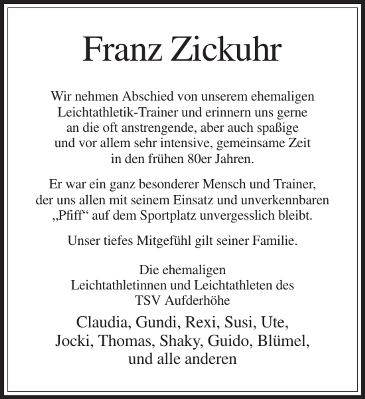 <p>Franz Zickuhr<br />Wir nehmen Abschied von unserem ehemaligen<br />Leichtathletik-Trainer und erinnern uns gerne<br />an die oft anstrengende, aber auch spaßige<br />und vor allem sehr intensive, gemeinsame Zeit<br />in den frühen 80er Jahren.<br />Er war ein ganz besonderer Mensch und Trainer,<br />der uns allen mit seinem Einsatz und unverkennbaren<br />„Pfiff“ auf dem Sportplatz unvergesslich bleibt.<br />Unser tiefes Mitgefühl gilt seiner Familie.<br />Die ehemaligen<br />Leichtathletinnen und Leichtathleten des<br />TSV Aufderhöhe</p><p>Claudia, Gundi, Rexi, Susi, Ute,<br />Jocki, Thomas, Shaky, Guido, Blümel,<br />und alle anderen</p>