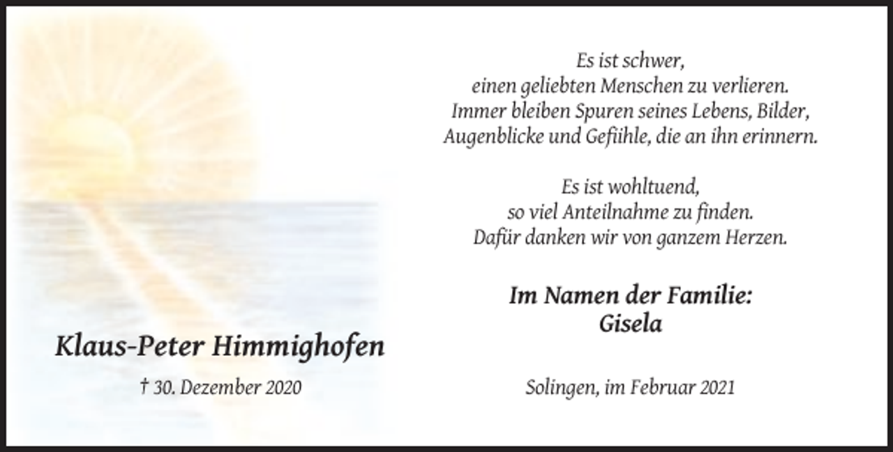 <p>Es ist schwer,<br />einen geliebten Menschen zu verlieren.<br />Immer bleiben Spuren seines Lebens, Bilder,<br />Augenblicke und Gefiihle, die an ihn erinnern.<br />Es ist wohltuend,<br />so viel Anteilnahme zu finden.<br />Dafür danken wir von ganzem Herzen.</p><p>Im Namen der Familie:<br />Gisela</p><p>Klaus-Peter Himmighofen<br />† 30. Dezember 2020</p><p>Solingen, im Februar 2021</p>