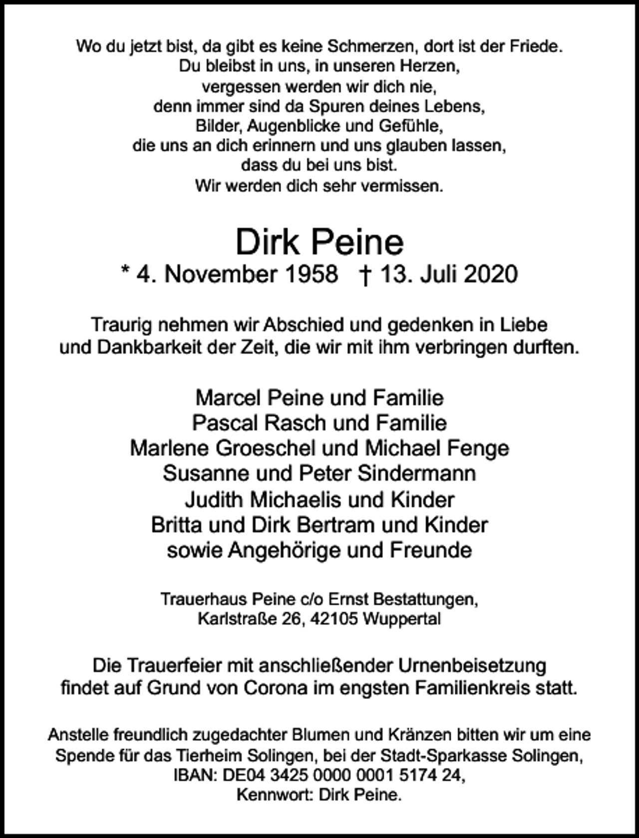 <p>Wo du jetzt bist, da gibt es keine Schmerzen, dort ist der Friede.<br />Du bleibst in uns, in unseren Herzen,<br />vergessen werden wir dich nie,<br />denn immer sind da Spuren deines Lebens,<br />Bilder, Augenblicke und Gefühle,<br />die uns an dich erinnern und uns glauben lassen,<br />dass du bei uns bist.<br />Wir werden dich sehr vermissen.</p><p>Dirk Peine</p><p>* 4. November 1958 † 13. Juli 2020<br />Traurig nehmen wir Abschied und gedenken in Liebe<br />und Dankbarkeit der Zeit, die wir mit ihm verbringen durften.</p><p>Marcel Peine und Familie<br />Pascal Rasch und Familie<br />Marlene Groeschel und Michael Fenge<br />Susanne und Peter Sindermann<br />Judith Michaelis und Kinder<br />Britta und Dirk Bertram und Kinder<br />sowie Angehörige und Freunde<br />Trauerhaus Peine c/o Ernst Bestattungen,<br />Karlstraße 26, 42105 Wuppertal</p><p>Die Trauerfeier mit anschließender Urnenbeisetzung<br />findet auf Grund von Corona im engsten Familienkreis statt.<br />Anstelle freundlich zugedachter Blumen und Kränzen bitten wir um eine<br />Spende für das Tierheim Solingen, bei der Stadt-Sparkasse Solingen,<br />IBAN: DE04 3425 01 5174 24,<br />Kennwort: Dirk Peine.</p>
