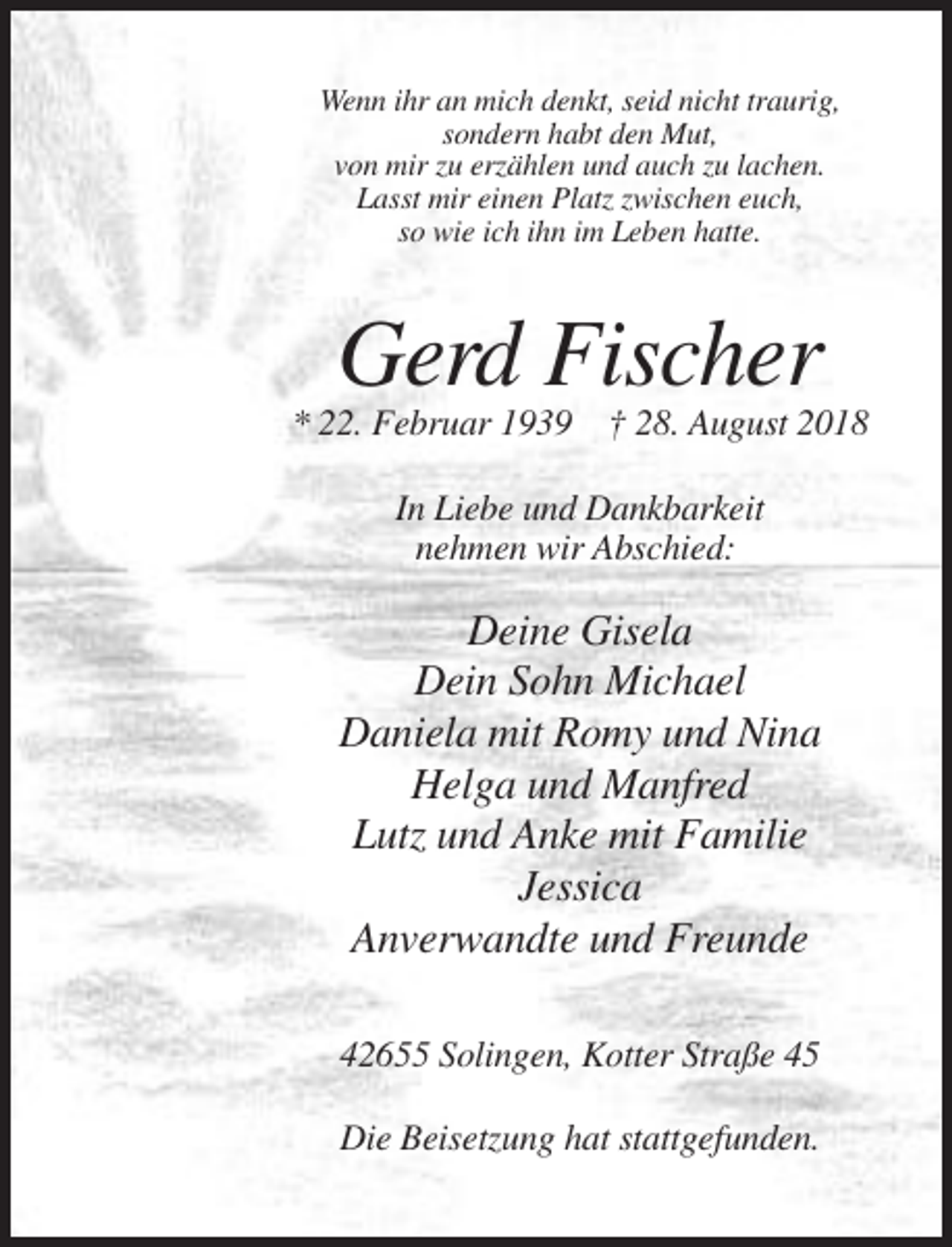 <p>Wenn ihr an mich denkt, seid nicht traurig,<br />sondern habt den Mut,<br />von mir zu erzählen und auch zu lachen.<br />Lasst mir einen Platz zwischen euch,<br />so wie ich ihn im Leben hatte.</p><p>Gerd Fischer<br />* 22. Februar 1939 † 28. August 2018<br />In Liebe und Dankbarkeit<br />nehmen wir Abschied:</p><p>Deine Gisela<br />Dein Sohn Michael<br />Daniela mit Romy und Nina<br />Helga und Manfred<br />Lutz und Anke mit Familie<br />Jessica<br />Anverwandte und Freunde<br />42655 Solingen, Kotter Straße 45<br />Die Beisetzung hat stattgefunden.</p>