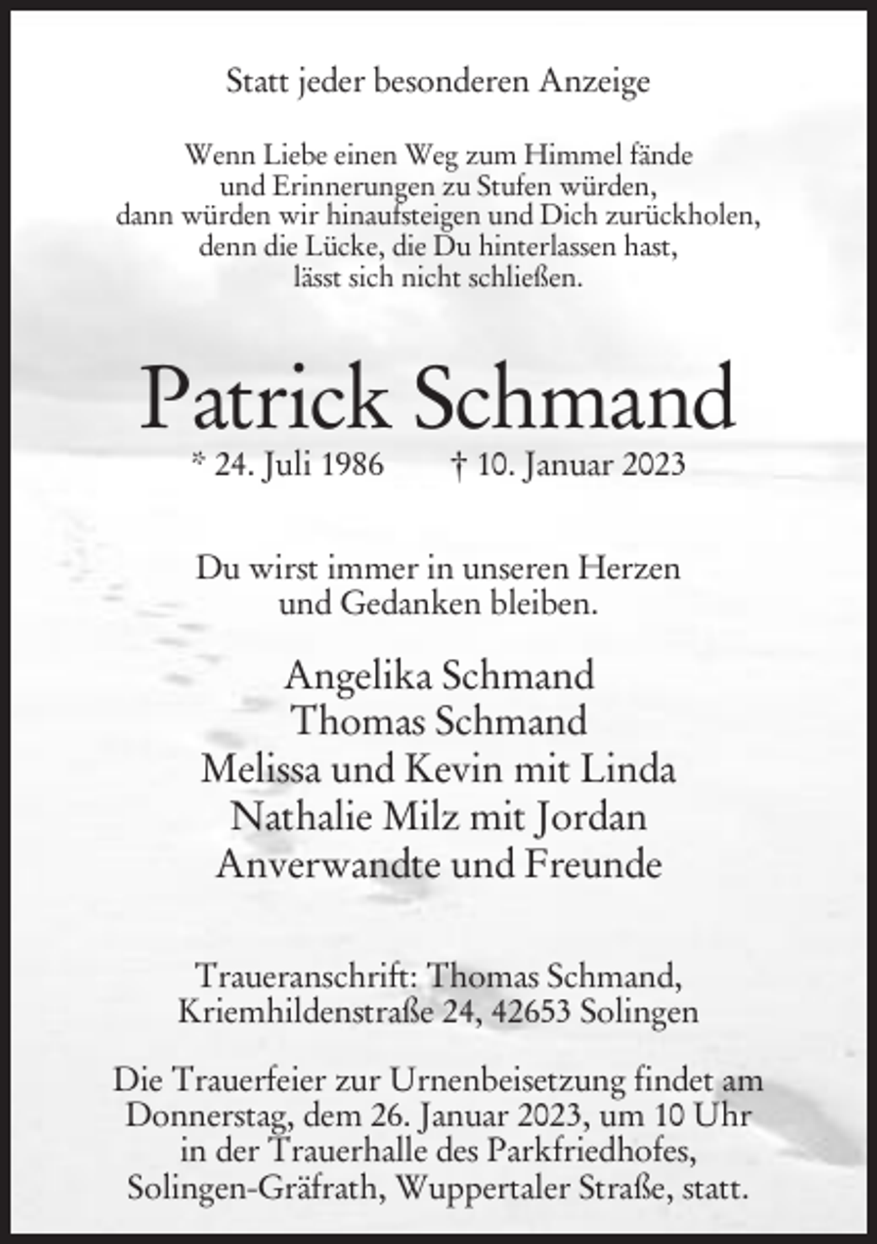 <p>Statt jeder besonderen Anzeige<br />Wenn Liebe einen Weg zum Himmel fände<br />und Erinnerungen zu Stufen würden,<br />dann würden wir hinaufsteigen und Dich zurückholen,<br />denn die Lücke, die Du hinterlassen hast,<br />lässt sich nicht schließen.</p><p>Patrick Schmand<br />* 24. Juli 1986</p><p>† 10. Januar 2023</p><p>Du wirst immer in unseren Herzen<br />und Gedanken bleiben.</p><p>Angelika Schmand<br />Thomas Schmand<br />Melissa und Kevin mit Linda<br />Nathalie Milz mit Jordan<br />Anverwandte und Freunde<br />Traueranschrift: Thomas Schmand,<br />Kriemhildenstraße 24, 42653 Solingen<br />Die Trauerfeier zur Urnenbeisetzung findet am<br />Donnerstag, dem 26. Januar 2023, um 10 Uhr<br />in der Trauerhalle des Parkfriedhofes,<br />Solingen-Gräfrath, Wuppertaler Straße, statt.</p>