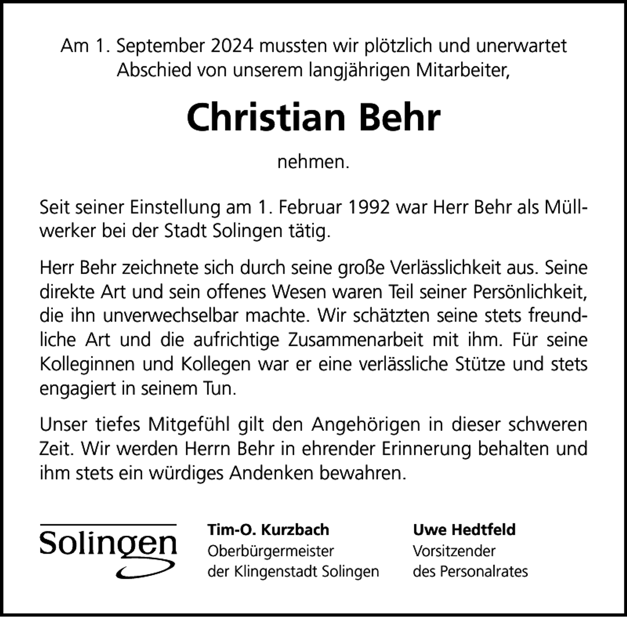 <p>Am 1. September 2024 mussten wir plötzlich und unerwartet<br />Abschied von unserem langjährigen Mitarbeiter,</p>
<p>Christian Behr<br />nehmen.<br />Seit seiner Einstellung am 1. Februar 1992 war Herr Behr als Müllwerker bei der Stadt Solingen tätig.<br />Herr Behr zeichnete sich durch seine große Verlässlichkeit aus. Seine<br />direkte Art und sein offenes Wesen waren Teil seiner Persönlichkeit,<br />die ihn unverwechselbar machte. Wir schätzten seine stets freundliche Art und die aufrichtige Zusammenarbeit mit ihm. Für seine<br />Kolleginnen und Kollegen war er eine verlässliche Stütze und stets<br />engagiert in seinem Tun.<br />Unser tiefes Mitgefühl gilt den Angehörigen in dieser schweren<br />Zeit. Wir werden Herrn Behr in ehrender Erinnerung behalten und<br />ihm stets ein würdiges Andenken bewahren.<br />Tim-O. Kurzbach<br />Oberbürgermeister<br />der Klingenstadt Solingen</p>
<p>Uwe Hedtfeld<br />Vorsitzender<br />des Personalrates</p>