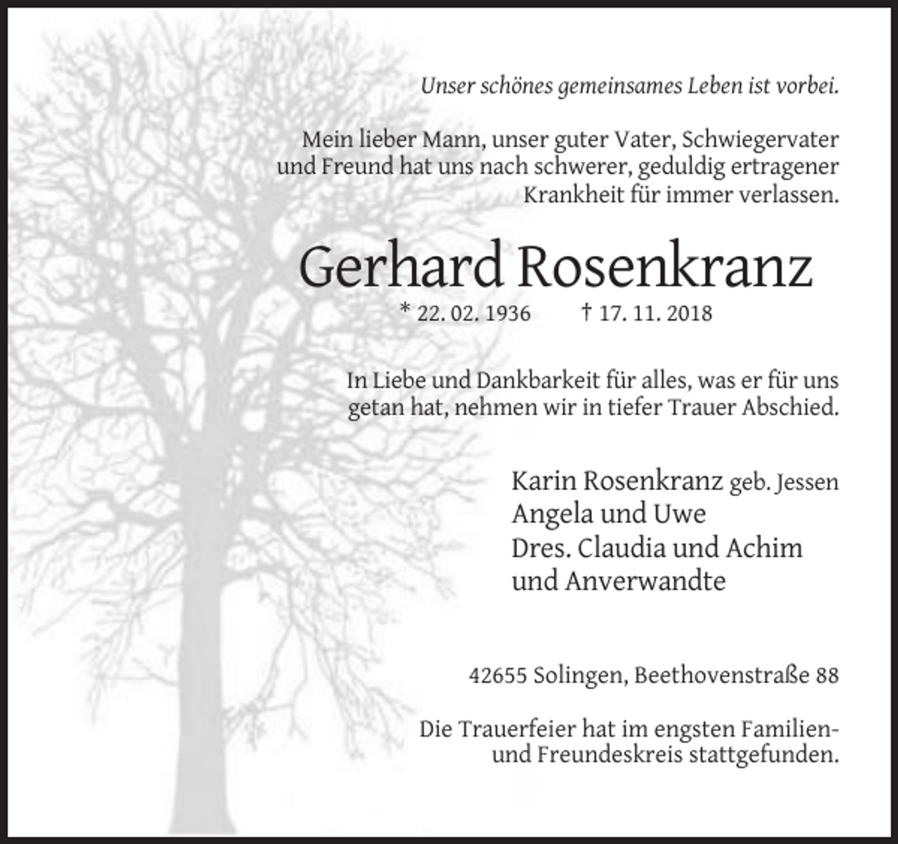<p>Unser schönes gemeinsames Leben ist vorbei.<br />Mein lieber Mann, unser guter Vater, Schwiegervater<br />und Freund hat uns nach schwerer, geduldig ertragener<br />Krankheit für immer verlassen.</p><p>Gerhard Rosenkranz<br />* 22. 02. 1936</p><p>† 17. 11. 2018</p><p>In Liebe und Dankbarkeit für alles, was er für uns<br />getan hat, nehmen wir in tiefer Trauer Abschied.</p><p>Karin Rosenkranz geb. Jessen<br />Angela und Uwe<br />Dres. Claudia und Achim<br />und Anverwandte</p><p>42655 Solingen, Beethovenstraße 88<br />Die Trauerfeier hat im engsten Familienund Freundeskreis stattgefunden.</p>