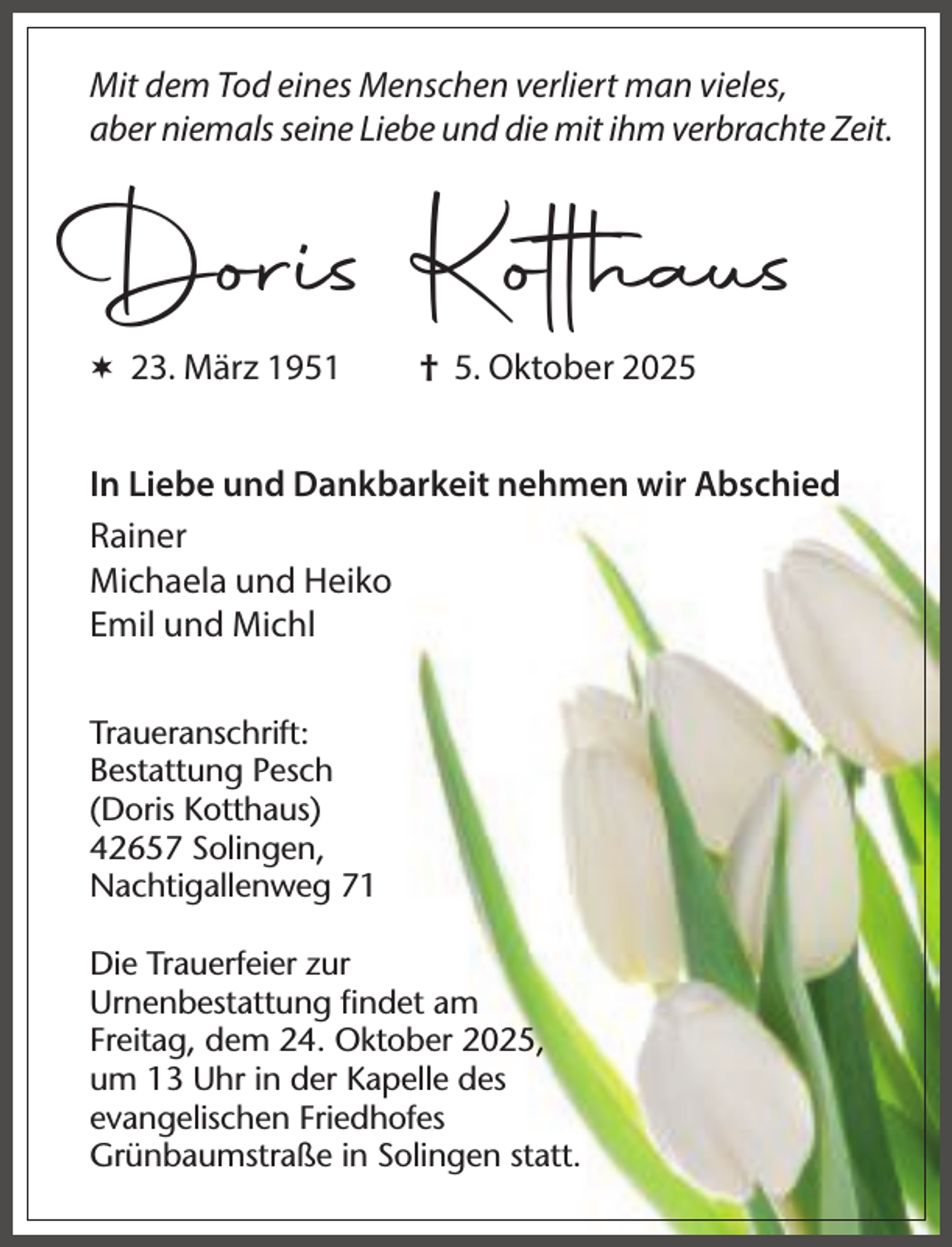 <p>Mit dem Tod eines Menschen verliert man vieles,<br />aber niemals seine Liebe und die mit ihm verbrachte Zeit.</p><p>Doris Kotthaus<br /> 23. März 1951</p><p>† 5. Oktober 2025</p><p>In Liebe und Dankbarkeit nehmen wir Abschied<br />Rainer<br />Michaela und Heiko<br />Emil und Michl<br />Traueranschrift:<br />Bestattung Pesch<br />(Doris Kotthaus)<br />42657 Solingen,<br />Nachtigallenweg 71<br />Die Trauerfeier zur<br />Urnenbestattung ﬁndet am<br />Freitag, dem 24. Oktober 2025,<br />um 13 Uhr in der Kapelle des<br />evangelischen Friedhofes<br />Grünbaumstraße in Solingen statt.</p>