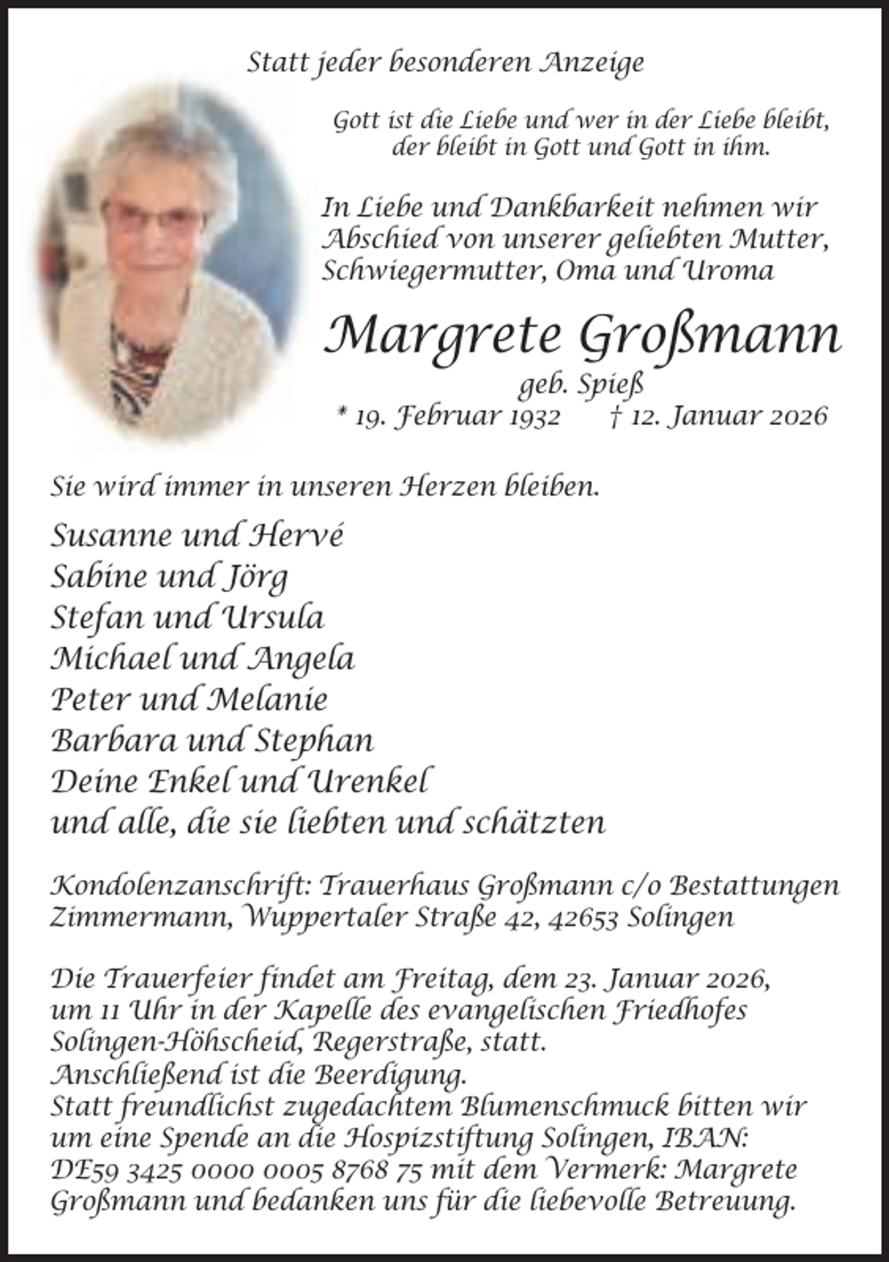 <p>Statt jeder besonderen Anzeige<br />Gott ist die Liebe und wer in der Liebe bleibt,<br />der bleibt in Gott und Gott in ihm.</p><p>In Liebe und Dankbarkeit nehmen wir<br />Abschied von unserer geliebten Mutter,<br />Schwiegermutter, Oma und Uroma</p><p>Margrete Großmann<br />geb. Spieß<br />* 19. Februar 1932<br />† 12. Januar 2026</p><p>Sie wird immer in unseren Herzen bleiben.</p><p>Susanne und Hervé<br />Sabine und Jörg<br />Stefan und Ursula<br />Michael und Angela<br />Peter und Melanie<br />Barbara und Stephan<br />Deine Enkel und Urenkel<br />und alle, die sie liebten und schätzten<br />Kondolenzanschrift: Trauerhaus Großmann c/o Bestattungen<br />Zimmermann, Wuppertaler Straße 42, 42653 Solingen<br />Die Trauerfeier findet am Freitag, dem 23. Januar 2026,<br />um 11 Uhr in der Kapelle des evangelischen Friedhofes<br />Solingen-Höhscheid, Regerstraße, statt.<br />Anschließend ist die Beerdigung.<br />Statt freundlichst zugedachtem Blumenschmuck bitten wir<br />um eine Spende an die Hospizstiftung Solingen, IBAN:<br />DE59 3425 05 8768 75 mit dem Vermerk: Margrete<br />Großmann und bedanken uns für die liebevolle Betreuung.</p>