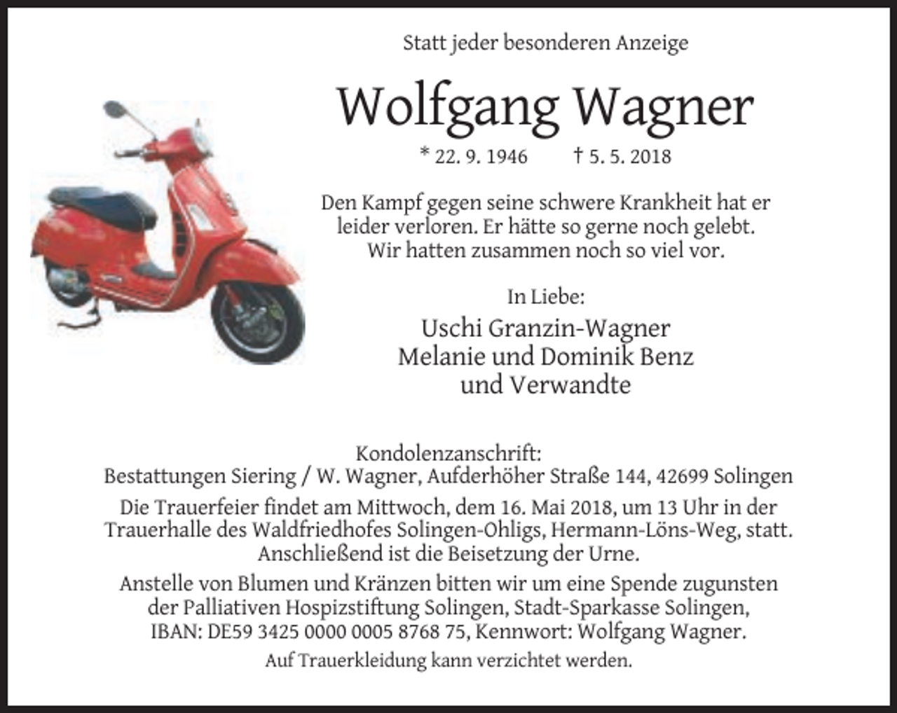 <p>Statt jeder besonderen Anzeige</p><p>Wolfgang Wagner<br />* 22. 9. 1946</p><p>† 5. 5. 2018</p><p>Den Kampf gegen seine schwere Krankheit hat er<br />leider verloren. Er hätte so gerne noch gelebt.<br />Wir hatten zusammen noch so viel vor.<br />In Liebe:</p><p>Uschi Granzin-Wagner<br />Melanie und Dominik Benz<br />und Verwandte<br />Kondolenzanschrift:<br />Bestattungen Siering / W. Wagner, Aufderhöher Straße 144, 42699 Solingen<br />Die Trauerfeier findet am Mittwoch, dem 16. Mai 2018, um 13 Uhr in der<br />Trauerhalle des Waldfriedhofes Solingen-Ohligs, Hermann-Löns-Weg, statt.<br />Anschließend ist die Beisetzung der Urne.<br />Anstelle von Blumen und Kränzen bitten wir um eine Spende zugunsten<br />der Palliativen Hospizstiftung Solingen, Stadt-Sparkasse Solingen,<br />IBAN: DE59 3425 05 8768 75, Kennwort: Wolfgang Wagner.<br />Auf Trauerkleidung kann verzichtet werden.</p>