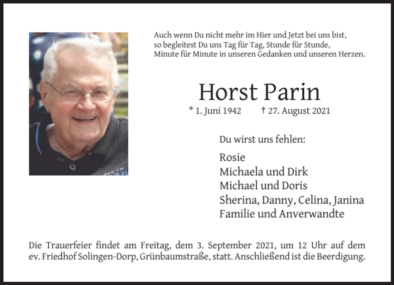 <p>Auch wenn Du nicht mehr im Hier und Jetzt bei uns bist,<br />so begleitest Du uns Tag für Tag, Stunde für Stunde,<br />Minute für Minute in unseren Gedanken und unseren Herzen.</p><p>Horst Parin<br />* 1. Juni 1942</p><p>† 27. August 2021</p><p>Du wirst uns fehlen:</p><p>Rosie<br />Michaela und Dirk<br />Michael und Doris<br />Sherina, Danny, Celina, Janina<br />Familie und Anverwandte<br />Die Trauerfeier findet am Freitag, dem 3. September 2021, um 12 Uhr auf dem<br />ev. Friedhof Solingen-Dorp, Grünbaumstraße, statt. Anschließend ist die Beerdigung.</p>