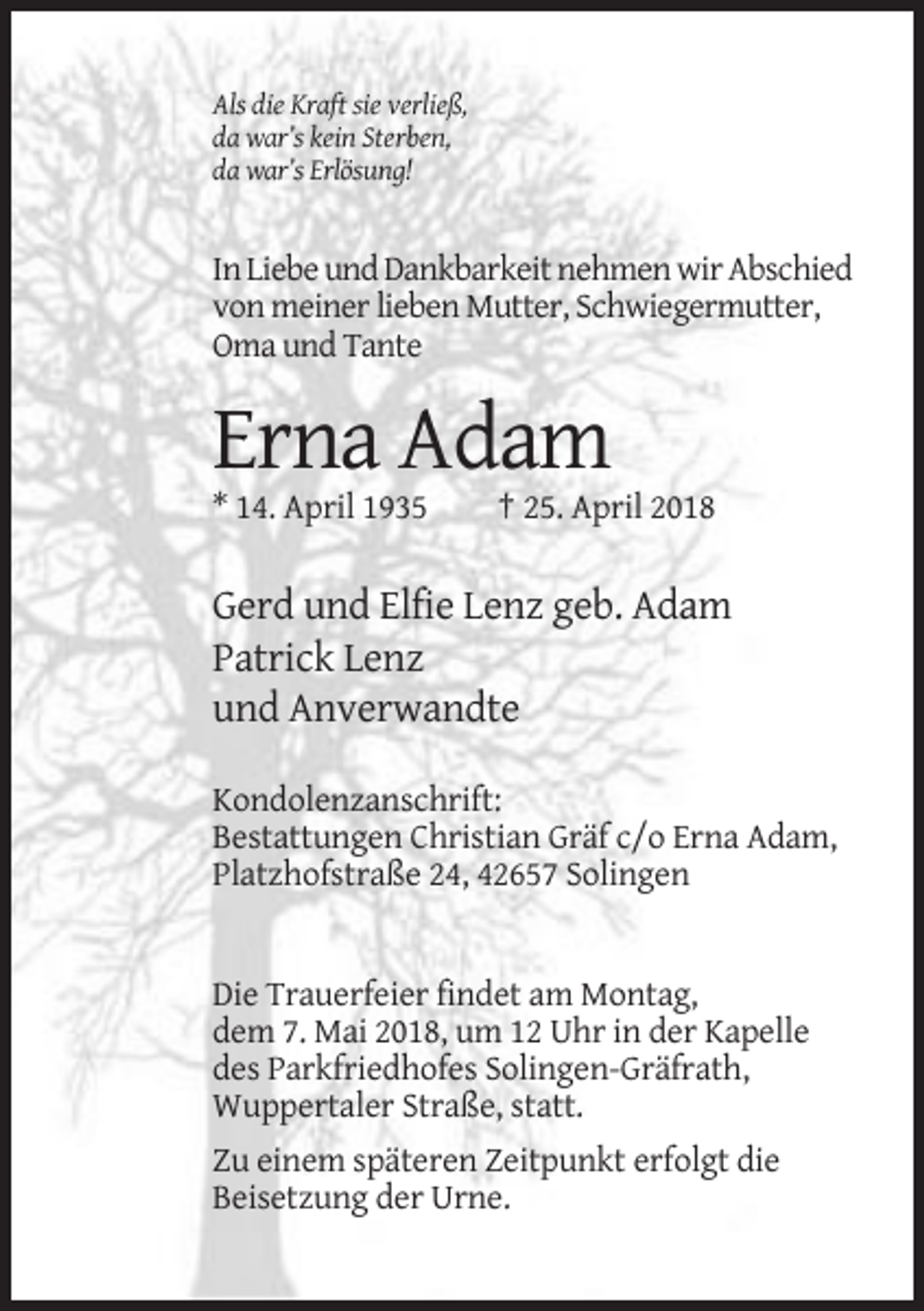 <p>Als die Kraft sie verließ,<br />da war’s kein Sterben,<br />da war’s Erlösung!</p><p>In Liebe und Dankbarkeit nehmen wir Abschied<br />von meiner lieben Mutter, Schwiegermutter,<br />Oma und Tante</p><p>Erna Adam<br />* 14. April 1935</p><p>† 25. April 2018</p><p>Gerd und Elfie Lenz geb. Adam<br />Patrick Lenz<br />und Anverwandte<br />Kondolenzanschrift:<br />Bestattungen Christian Gräf c/o Erna Adam,<br />Platzhofstraße 24, 42657 Solingen</p><p>Die Trauerfeier findet am Montag,<br />dem 7. Mai 2018, um 12 Uhr in der Kapelle<br />des Parkfriedhofes Solingen-Gräfrath,<br />Wuppertaler Straße, statt.<br />Zu einem späteren Zeitpunkt erfolgt die<br />Beisetzung der Urne.</p>
