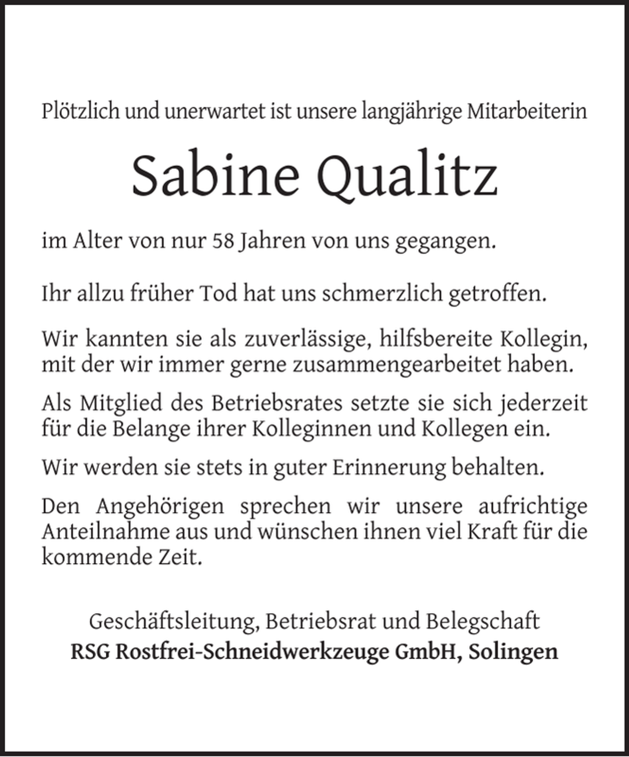 <p>Plötzlich und unerwartet ist unsere langjährige Mitarbeiterin</p><p>Sabine Qualitz<br />im Alter von nur 58 Jahren von uns gegangen.<br />Ihr allzu früher Tod hat uns schmerzlich getroffen.<br />Wir kannten sie als zuverlässige, hilfsbereite Kollegin,<br />mit der wir immer gerne zusammengearbeitet haben.<br />Als Mitglied des Betriebsrates setzte sie sich jederzeit<br />für die Belange ihrer Kolleginnen und Kollegen ein.<br />Wir werden sie stets in guter Erinnerung behalten.<br />Den Angehörigen sprechen wir unsere aufrichtige<br />Anteilnahme aus und wünschen ihnen viel Kraft für die<br />kommende Zeit.<br />Geschäftsleitung, Betriebsrat und Belegschaft<br />RSG Rostfrei-Schneidwerkzeuge GmbH, Solingen</p>