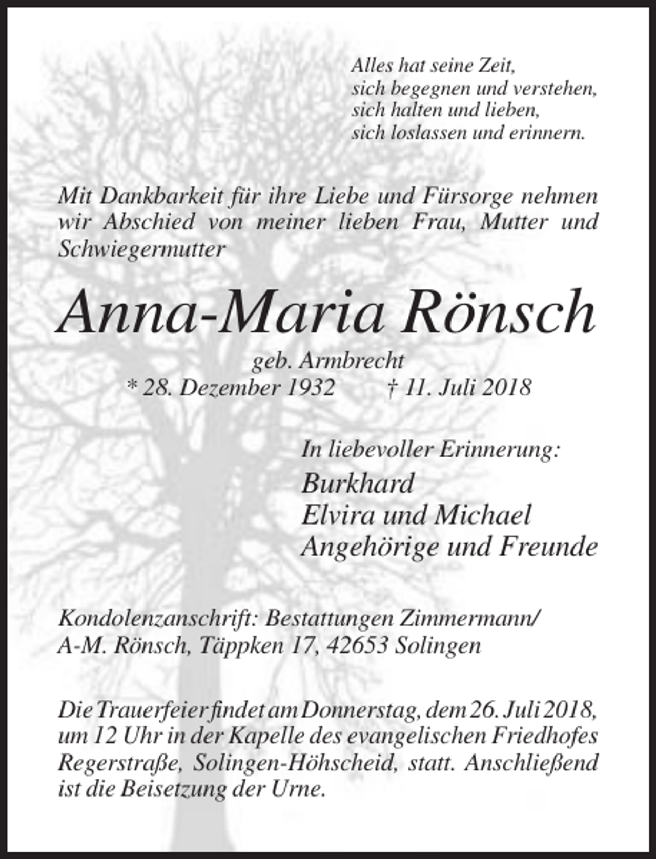 <p>Alles hat seine Zeit,<br />sich begegnen und verstehen,<br />sich halten und lieben,<br />sich loslassen und erinnern.</p><p>Mit Dankbarkeit für ihre Liebe und Fürsorge nehmen<br />wir Abschied von meiner lieben Frau, Mutter und<br />Schwiegermutter</p><p>Anna-Maria Rönsch<br />geb. Armbrecht<br />* 28. Dezember 1932<br />† 11. Juli 2018<br />In liebevoller Erinnerung:</p><p>Burkhard<br />Elvira und Michael<br />Angehörige und Freunde<br />Kondolenzanschrift: Bestattungen Zimmermann/<br />A-M. Rönsch, Täppken 17, 42653 Solingen<br />Die Trauerfeier findet am Donnerstag, dem 26. Juli 2018,<br />um 12 Uhr in der Kapelle des evangelischen Friedhofes<br />Regerstraße, Solingen-Höhscheid, statt. Anschließend<br />ist die Beisetzung der Urne.</p>