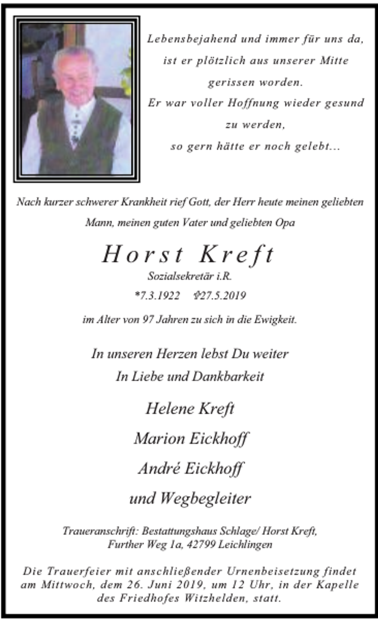<p>Lebensbeja hend und immer für uns da ,<br />ist er pl ötzlich au s un serer Mitt e<br />gerissen worden.<br />Er war voll er Hoffnung wieder gesund<br />zu werden ,<br />so gern hätte er noch gelebt.. .</p><p>Nach kurzer schwerer Krankheit rief Gott, der Herr heute meinen geliebten<br />Mann, meinen guten Vater und geliebten Opa</p><p>Hor st Kre ft<br />Sozialsekretär i.R.</p><p>*7.3.1922 ¶27.5.2019<br />im Alter von 97 Jahren zu sich in die Ewigkeit.</p><p>In unseren Herzen lebst Du weiter<br />In Liebe und Dankbarkeit</p><p>Helene Kreft<br />Marion Eickhoff<br />André Eickhoff<br />und Wegbegleiter<br />Traueranschrift: Bestattungshaus Schlage/ Horst Kreft,<br />Further Weg 1a, 42799 Leichlingen<br />Die Trauerfeier mit anschli eßender Urn enbeisetzung f ind et<br />am Mit twoch, dem 26. Juni 2019, um 12 Uhr, in der Kapelle<br />des Fri edhofes Wi tzhelden, stat t.</p>