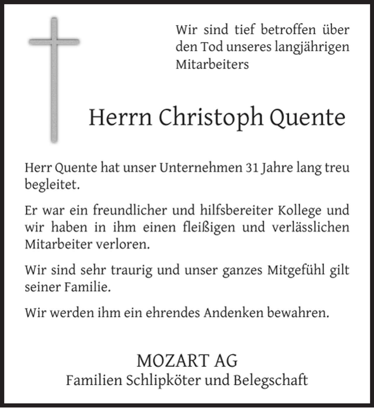 <p>Wir sind tief betroffen über<br />den Tod unseres langjährigen<br />Mitarbeiters</p><p>Herrn Christoph Quente<br />Herr Quente hat unser Unternehmen 31 Jahre lang treu<br />begleitet.<br />Er war ein freundlicher und hilfsbereiter Kollege und<br />wir haben in ihm einen ﬂeißigen und verlässlichen<br />Mitarbeiter verloren.<br />Wir sind sehr traurig und unser ganzes Mitgefühl gilt<br />seiner Familie.<br />Wir werden ihm ein ehrendes Andenken bewahren.</p><p>MOZART AG</p><p>Familien Schlipköter und Belegschaft</p>