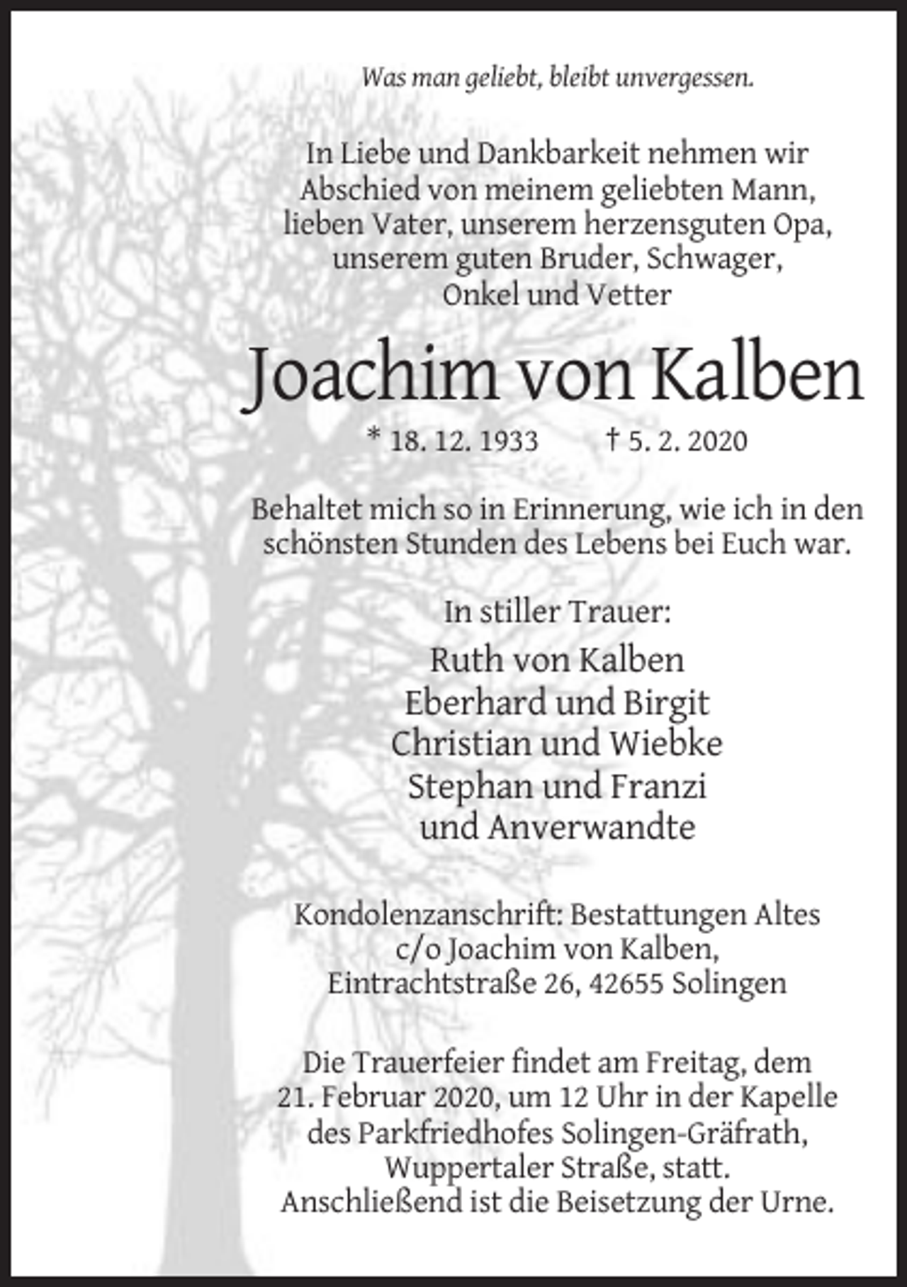 <p>Was man geliebt, bleibt unvergessen.</p><p>In Liebe und Dankbarkeit nehmen wir<br />Abschied von meinem geliebten Mann,<br />lieben Vater, unserem herzensguten Opa,<br />unserem guten Bruder, Schwager,<br />Onkel und Vetter</p><p>Joachim von Kalben<br />* 18. 12. 1933</p><p>† 5. 2. 2020</p><p>Behaltet mich so in Erinnerung, wie ich in den<br />schönsten Stunden des Lebens bei Euch war.</p><p>In stiller Trauer:</p><p>Ruth von Kalben<br />Eberhard und Birgit<br />Christian und Wiebke<br />Stephan und Franzi<br />und Anverwandte<br />Kondolenzanschrift: Bestattungen Altes<br />c/o Joachim von Kalben,<br />Eintrachtstraße 26, 42655 Solingen<br />Die Trauerfeier findet am Freitag, dem<br />21. Februar 2020, um 12 Uhr in der Kapelle<br />des Parkfriedhofes Solingen-Gräfrath,<br />Wuppertaler Straße, statt.<br />Anschließend ist die Beisetzung der Urne.</p>
