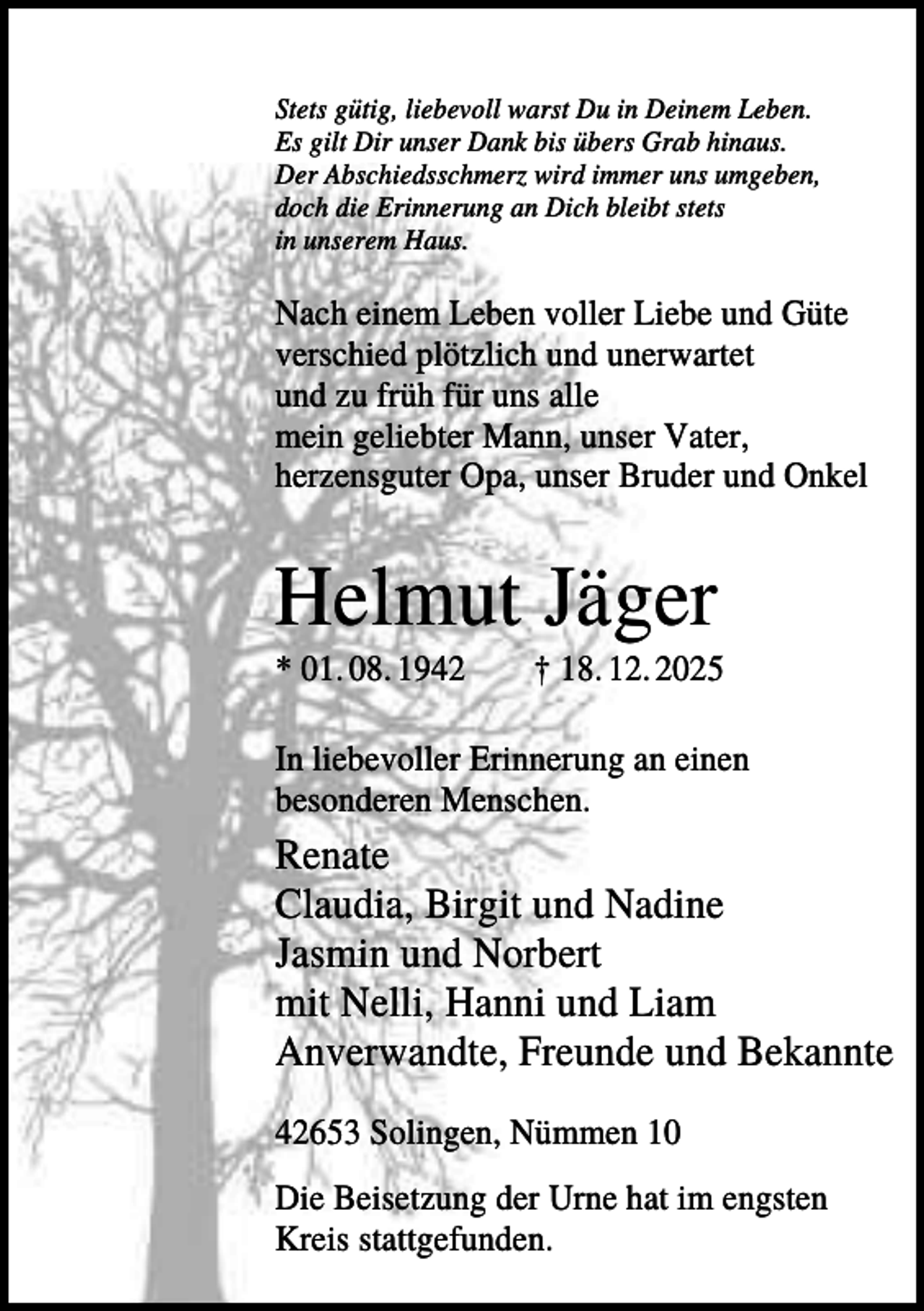 <p>Stets gütig, liebevoll warst Du in Deinem Leben.<br />Es gilt Dir unser Dank bis übers Grab hinaus.<br />Der Abschiedsschmerz wird immer uns umgeben,<br />doch die Erinnerung an Dich bleibt stets<br />in unserem Haus.</p><p>Nach einem Leben voller Liebe und Güte<br />verschied plötzlich und unerwartet<br />und zu früh für uns alle<br />mein geliebter Mann, unser Vater,<br />herzensguter Opa, unser Bruder und Onkel</p><p>Helmut Jäger<br />* 01. 08. 1942</p><p>† 18. 12. 2025</p><p>In liebevoller Erinnerung an einen<br />besonderen Menschen.</p><p>Renate<br />Claudia, Birgit und Nadine<br />Jasmin und Norbert<br />mit Nelli, Hanni und Liam<br />Anverwandte, Freunde und Bekannte<br />42653 Solingen, Nümmen 10<br />Die Beisetzung der Urne hat im engsten<br />Kreis stattgefunden.</p>