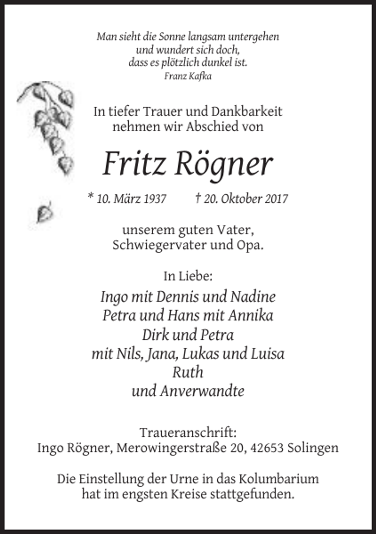 <p>Man sieht die Sonne langsam untergehen<br />und wundert sich doch,<br />dass es plötzlich dunkel ist.<br />Franz Kafka</p><p>In tiefer Trauer und Dankbarkeit<br />nehmen wir Abschied von</p><p>Fritz Rögner<br />* 10. März 1937</p><p>† 20. Oktober 2017</p><p>unserem guten Vater,<br />Schwiegervater und Opa.<br />In Liebe:</p><p>Ingo mit Dennis und Nadine<br />Petra und Hans mit Annika<br />Dirk und Petra<br />mit Nils, Jana, Lukas und Luisa<br />Ruth<br />und Anverwandte<br />Traueranschrift:<br />Ingo Rögner, Merowingerstraße 20, 42653 Solingen<br />Die Einstellung der Urne in das Kolumbarium<br />hat im engsten Kreise stattgefunden.</p>