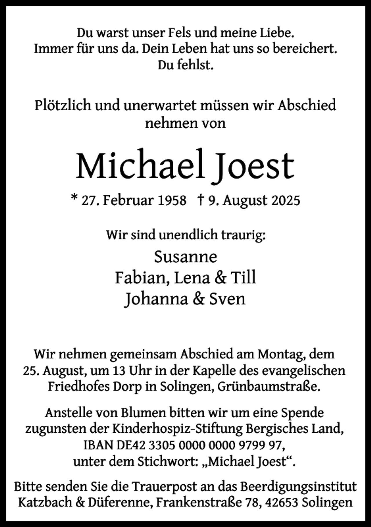 <p>Du warst unser Fels und meine Liebe.<br />Immer für uns da. Dein Leben hat uns so bereichert.<br />Du fehlst.</p><p>Plötzlich und unerwartet müssen wir Abschied<br />nehmen von</p><p>Michael Joest</p><p>* 27. Februar 1958 † 9. August 2025<br />Wir sind unendlich traurig:</p><p>Susanne<br />Fabian, Lena &amp; Till<br />Johanna &amp; Sven<br />Wir nehmen gemeinsam Abschied am Montag, dem<br />25. August, um 13 Uhr in der Kapelle des evangelischen<br />Friedhofes Dorp in Solingen, Grünbaumstraße.<br />Anstelle von Blumen bitten wir um eine Spende<br />zugunsten der Kinderhospiz-Stiftung Bergisches Land,<br />IBAN DE42 3305 9797,<br />unter dem Stichwort: „Michael Joest“.<br />Bitte senden Sie die Trauerpost an das Beerdigungsinstitut<br />Katzbach &amp; Düferenne, Frankenstraße 78, 42653 Solingen</p>