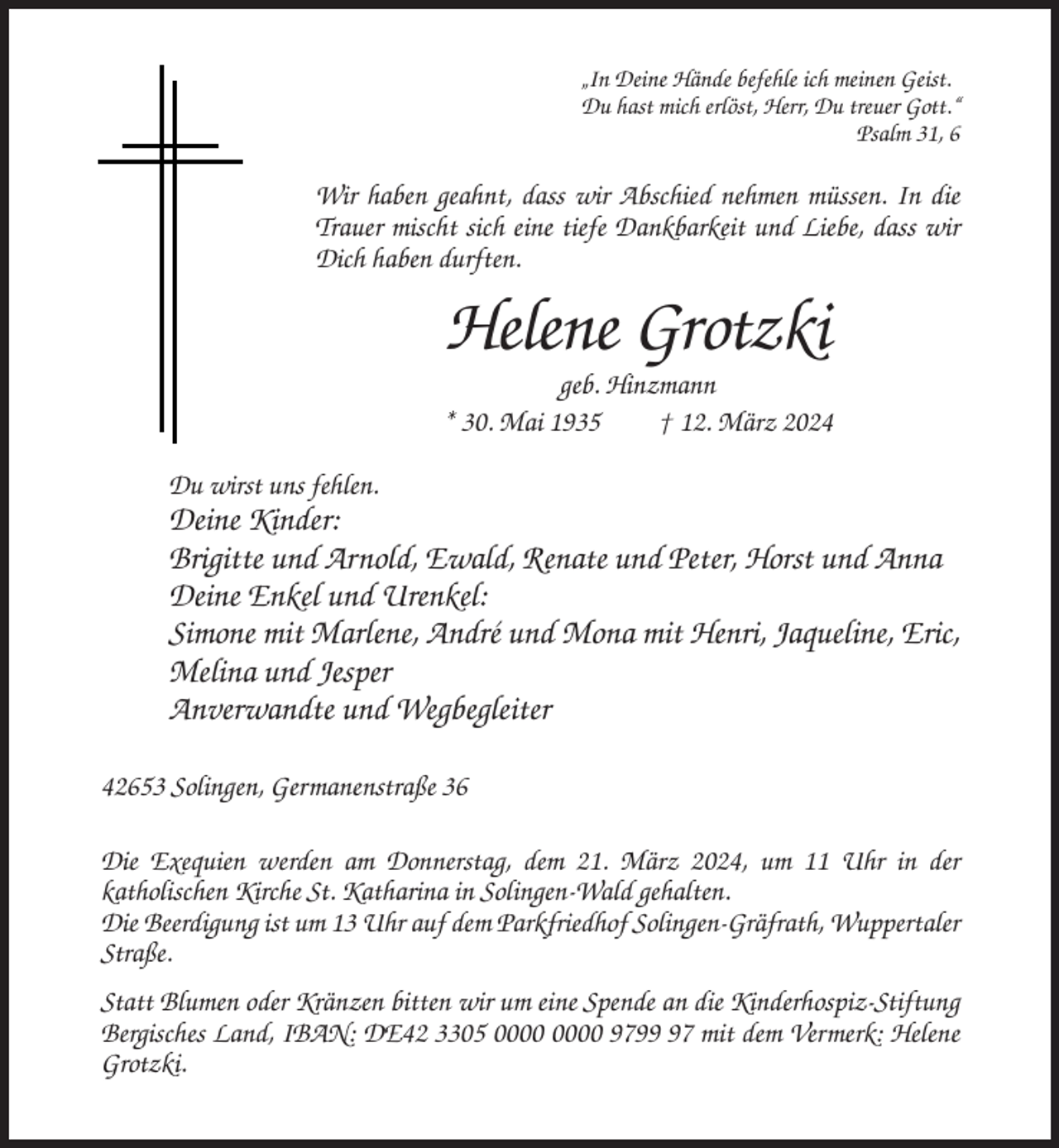 <p>„In Deine Hände befehle ich meinen Geist.<br />Du hast mich erlöst, Herr, Du treuer Gott.“<br />Psalm 31, 6</p><p>Wir haben geahnt, dass wir Abschied nehmen müssen. In die<br />Trauer mischt sich eine tiefe Dankbarkeit und Liebe, dass wir<br />Dich haben durften.</p><p>Helene Grotzki<br />geb. Hinzmann<br />* 30. Mai 1935<br />† 12. März 2024<br />Du wirst uns fehlen.</p><p>Deine Kinder:<br />Brigitte und Arnold, Ewald, Renate und Peter, Horst und Anna<br />Deine Enkel und Urenkel:<br />Simone mit Marlene, André und Mona mit Henri, Jaqueline, Eric,<br />Melina und Jesper<br />Anverwandte und Wegbegleiter<br />42653 Solingen, Germanenstraße 36<br />Die Exequien werden am Donnerstag, dem 21. März 2024, um 11 Uhr in der<br />katholischen Kirche St. Katharina in Solingen-Wald gehalten.<br />Die Beerdigung ist um 13 Uhr auf dem Parkfriedhof Solingen-Gräfrath, Wuppertaler<br />Straße.<br />Statt Blumen oder Kränzen bitten wir um eine Spende an die Kinderhospiz-Stiftung<br />Bergisches Land, IBAN: DE42 3305 9797 mit dem Vermerk: Helene<br />Grotzki.</p>