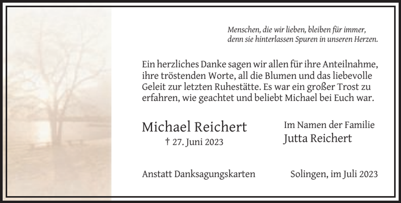<p>Menschen, die wir lieben, bleiben für immer,<br />denn sie hinterlassen Spuren in unseren Herzen.</p><p>Ein herzliches Danke sagen wir allen für ihre Anteilnahme,<br />ihre tröstenden Worte, all die Blumen und das liebevolle<br />Geleit zur letzten Ruhestätte. Es war ein großer Trost zu<br />erfahren, wie geachtet und beliebt Michael bei Euch war.</p><p>Michael Reichert<br />† 27. Juni 2023</p><p>Anstatt Danksagungskarten</p><p>Im Namen der Familie</p><p>Jutta Reichert</p><p>Solingen, im Juli 2023</p>