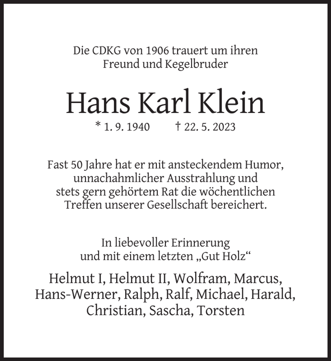 <p>Die CDKG von 1906 trauert um ihren<br />Freund und Kegelbruder</p><p>Hans Karl Klein<br />* 1. 9. 1940</p><p>† 22. 5. 2023</p><p>Fast 50 Jahre hat er mit ansteckendem Humor,<br />unnachahmlicher Ausstrahlung und<br />stets gern gehörtem Rat die wöchentlichen<br />Treffen unserer Gesellschaft bereichert.</p><p>In liebevoller Erinnerung<br />und mit einem letzten „Gut Holz“</p><p>Helmut I, Helmut II, Wolfram, Marcus,<br />Hans-Werner, Ralph, Ralf, Michael, Harald,<br />Christian, Sascha, Torsten</p>