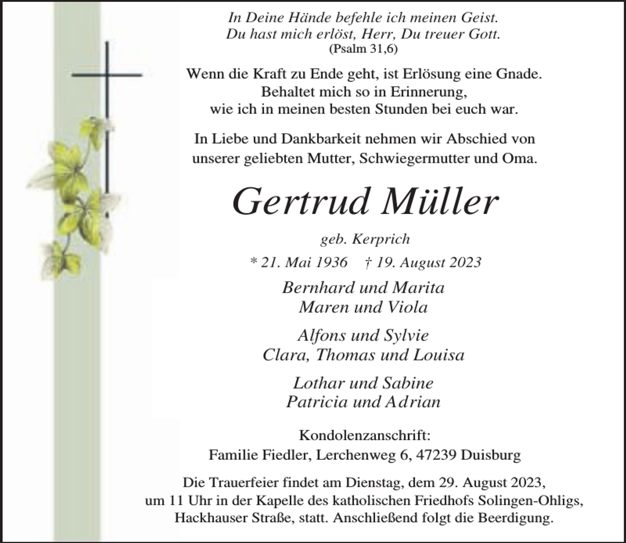 <p>In Deine Hände befehle ich meinen Geist.<br />Du hast mich erlöst, Herr, Du treuer Gott.<br />(Psalm 31,6)</p><p>Wenn die Kraft zu Ende geht, ist Erlösung eine Gnade.<br />Behaltet mich so in Erinnerung,<br />wie ich in meinen besten Stunden bei euch war.<br />In Liebe und Dankbarkeit nehmen wir Abschied von<br />unserer geliebten Mutter, Schwiegermutter und Oma.</p><p>Gertrud Müller<br />geb. Kerprich<br />* 21. Mai 1936</p><p>† 19. August 2023</p><p>Bernhard und Marita<br />Maren und Viola<br />Alfons und Sylvie<br />Clara, Thomas und Louisa<br />Lothar und Sabine<br />Patricia und Adrian<br />Kondolenzanschrift:<br />Familie Fiedler, Lerchenweg 6, 47239 Duisburg<br />Die Trauerfeier findet am Dienstag, dem 29. August 2023,<br />um 11 Uhr in der Kapelle des katholischen Friedhofs Solingen-Ohligs,<br />Hackhauser Straße, statt. Anschließend folgt die Beerdigung.</p>