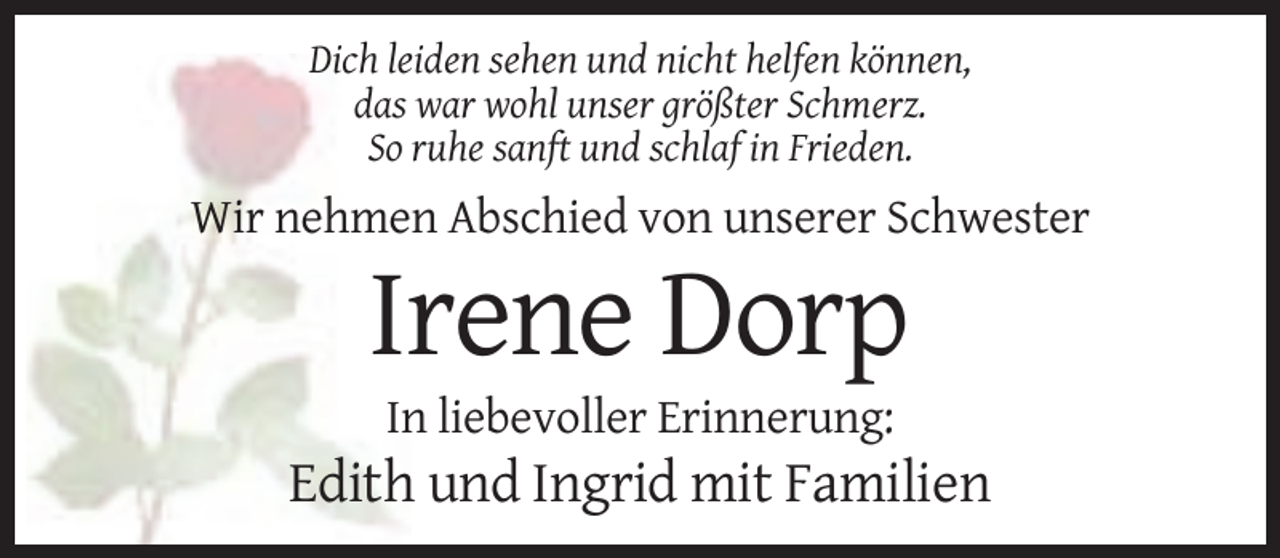 <p>Dich leiden sehen und nicht helfen können,<br />das war wohl unser größter Schmerz.<br />So ruhe sanft und schlaf in Frieden.</p><p>Wir nehmen Abschied von unserer Schwester</p><p>Irene Dorp<br />In liebevoller Erinnerung:</p><p>Edith und Ingrid mit Familien</p>
