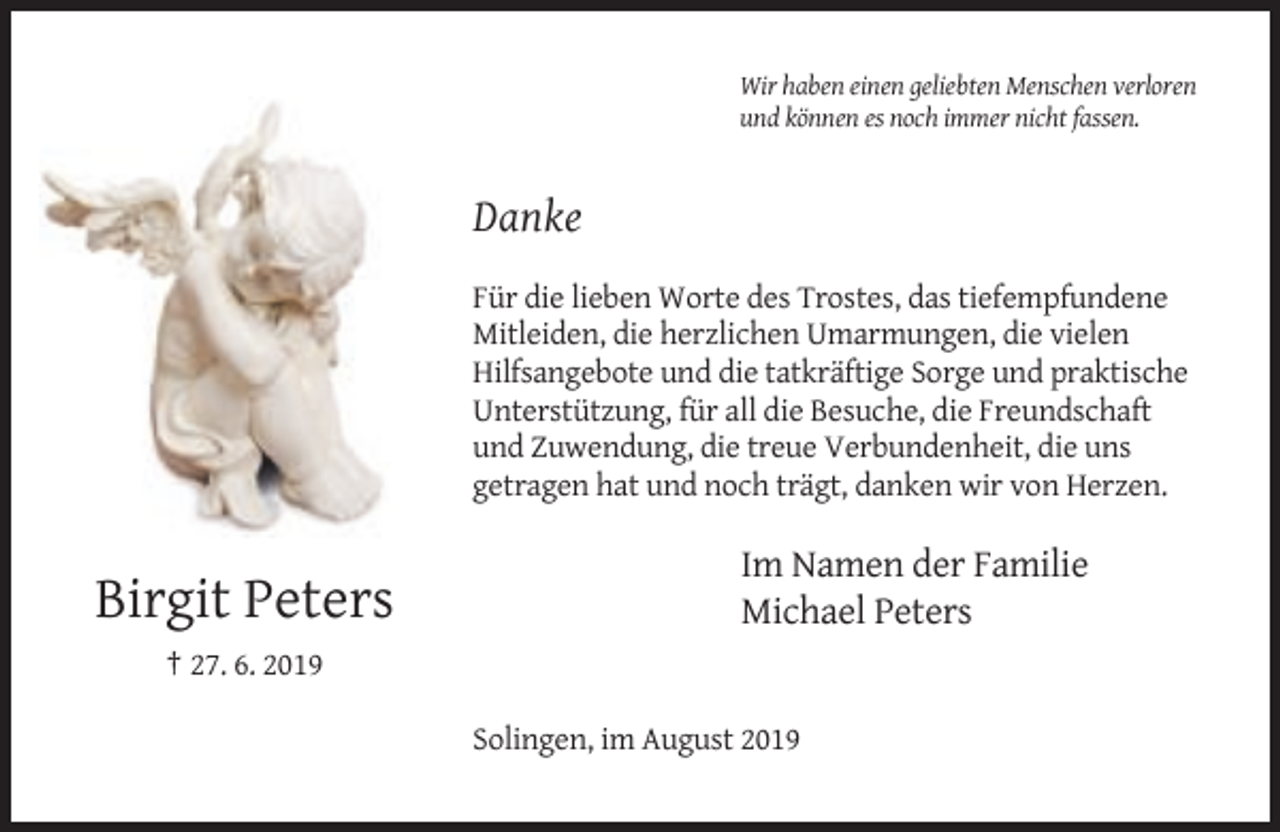 <p>Wir haben einen geliebten Menschen verloren<br />und können es noch immer nicht fassen.</p><p>Danke<br />Für die lieben Worte des Trostes, das tiefempfundene<br />Mitleiden, die herzlichen Umarmungen, die vielen<br />Hilfsangebote und die tatkräftige Sorge und praktische<br />Unterstützung, für all die Besuche, die Freundschaft<br />und Zuwendung, die treue Verbundenheit, die uns<br />getragen hat und noch trägt, danken wir von Herzen.</p><p>Birgit Peters</p><p>Im Namen der Familie<br />Michael Peters</p><p>† 27. 6. 2019<br />Solingen, im August 2019</p>