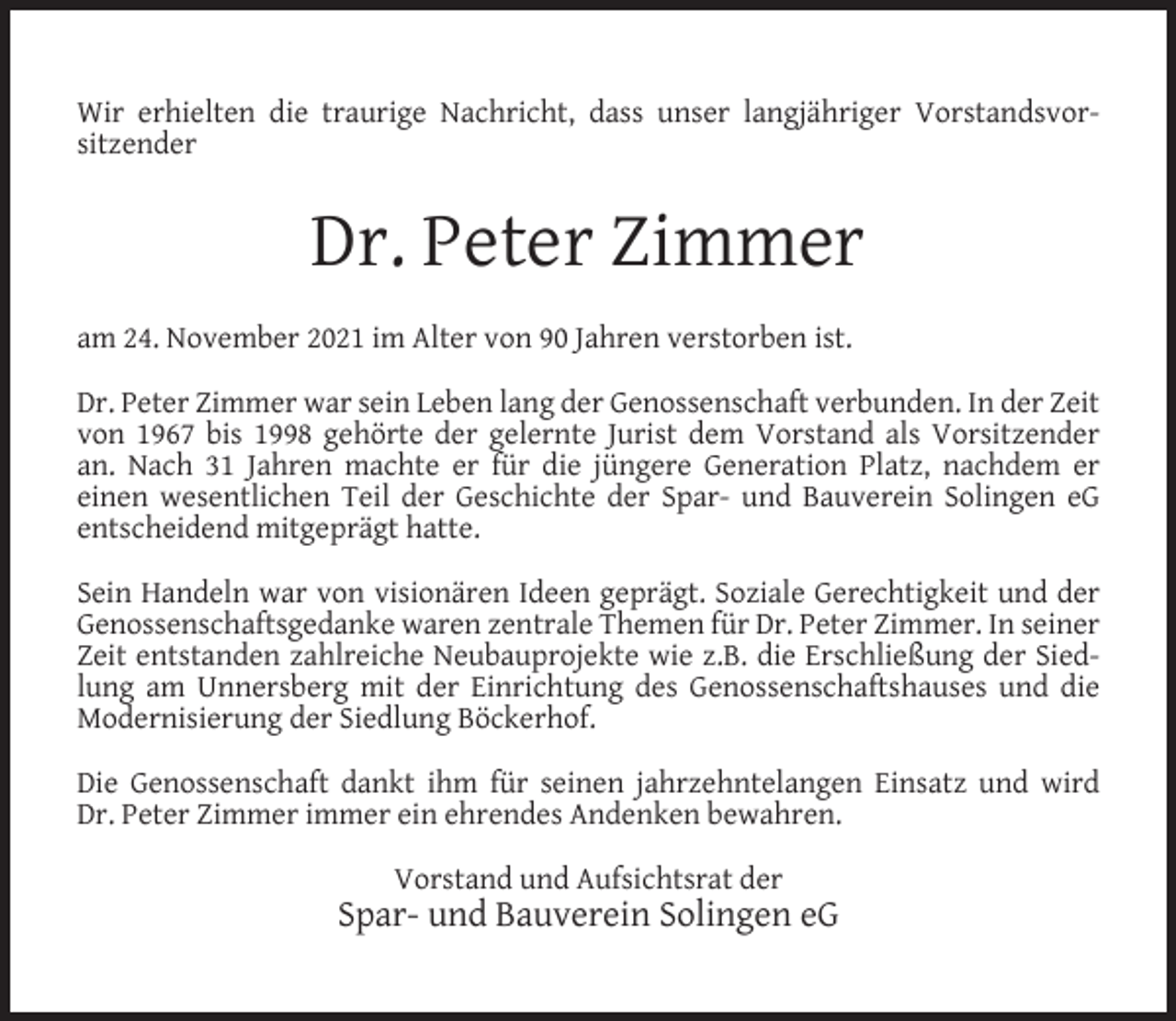 <p>Wir erhielten die traurige Nachricht, dass unser langjähriger Vorstandsvorsitzender</p><p>Dr. Peter Zimmer<br />am 24. November 2021 im Alter von 90 Jahren verstorben ist.<br />Dr. Peter Zimmer war sein Leben lang der Genossenschaft verbunden. In der Zeit<br />von 1967 bis 1998 gehörte der gelernte Jurist dem Vorstand als Vorsitzender<br />an. Nach 31 Jahren machte er für die jüngere Generation Platz, nachdem er<br />einen wesentlichen Teil der Geschichte der Spar- und Bauverein Solingen eG<br />entscheidend mitgeprägt hatte.<br />Sein Handeln war von visionären Ideen geprägt. Soziale Gerechtigkeit und der<br />Genossenschaftsgedanke waren zentrale Themen für Dr. Peter Zimmer. In seiner<br />Zeit entstanden zahlreiche Neubauprojekte wie z.B. die Erschließung der Siedlung am Unnersberg mit der Einrichtung des Genossenschaftshauses und die<br />Modernisierung der Siedlung Böckerhof.<br />Die Genossenschaft dankt ihm für seinen jahrzehntelangen Einsatz und wird<br />Dr. Peter Zimmer immer ein ehrendes Andenken bewahren.<br />Vorstand und Aufsichtsrat der</p><p>Spar- und Bauverein Solingen eG</p>