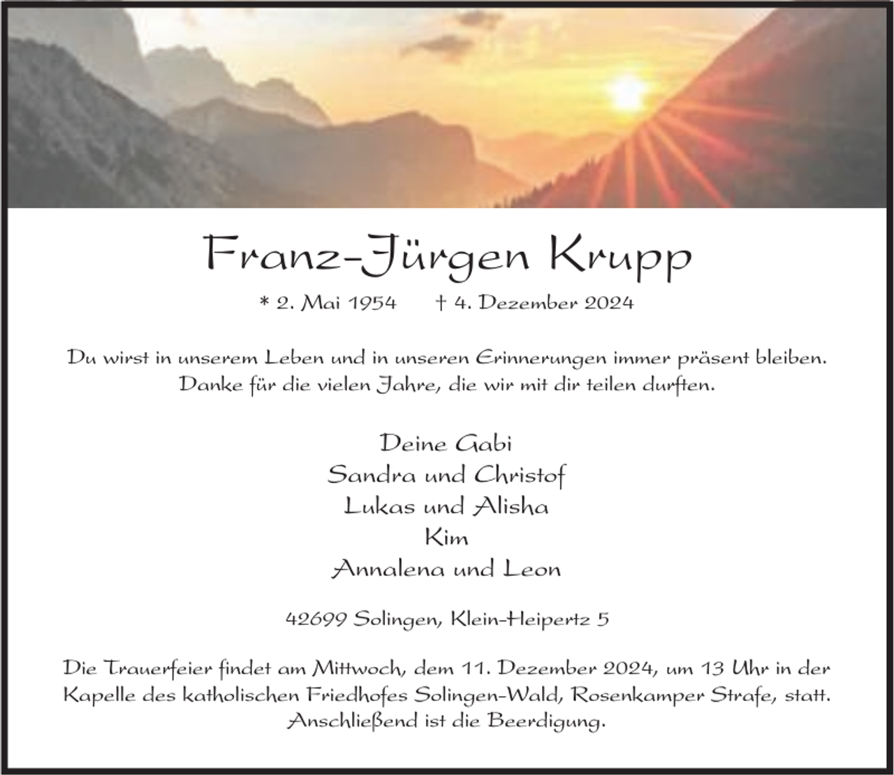 <p>Franz-Jürgen Krupp<br />* 2. Mai 1954</p><p>† 4. Dezember 2024</p><p>Du wirst in unserem Leben und in unseren Erinnerungen immer präsent bleiben.<br />Danke für die vielen Jahre, die wir mit dir teilen durften.</p><p>Deine Gabi<br />Sandra und Christof<br />Lukas und Alisha<br />Kim<br />Annalena und Leon<br />42699 Solingen, Klein-Heipertz 5<br />Die Trauerfeier findet am Mittwoch, dem 11. Dezember 2024, um 13 Uhr in der<br />Kapelle des katholischen Friedhofes Solingen-Wald, Rosenkamper Strafe, statt.<br />Anschließend ist die Beerdigung.</p>