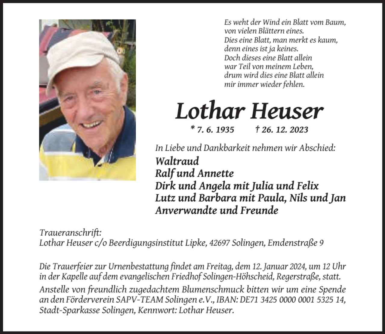 <p>Es weht der Wind ein Blatt vom Baum,<br />von vielen Blättern eines.<br />Dies eine Blatt, man merkt es kaum,<br />denn eines ist ja keines.<br />Doch dieses eine Blatt allein<br />war Teil von meinem Leben,<br />drum wird dies eine Blatt allein<br />mir immer wieder fehlen.</p><p>Lothar Heuser<br />* 7. 6. 1935</p><p>† 26. 12. 2023</p><p>In Liebe und Dankbarkeit nehmen wir Abschied:</p><p>Waltraud<br />Ralf und Annette<br />Dirk und Angela mit Julia und Felix<br />Lutz und Barbara mit Paula, Nils und Jan<br />Anverwandte und Freunde<br />Traueranschrift:<br />Lothar Heuser c/o Beerdigungsinstitut Lipke, 42697 Solingen, Emdenstraße 9<br />Die Trauerfeier zur Urnenbestattung findet am Freitag, dem 12. Januar 2024, um 12 Uhr<br />in der Kapelle auf dem evangelischen Friedhof Solingen-Höhscheid, Regerstraße, statt.<br />Anstelle von freundlich zugedachtem Blumenschmuck bitten wir um eine Spende<br />an den Förderverein SAPV-TEAM Solingen e.V., IBAN: DE71 3425 01 5325 14,<br />Stadt-Sparkasse Solingen, Kennwort: Lothar Heuser.</p>