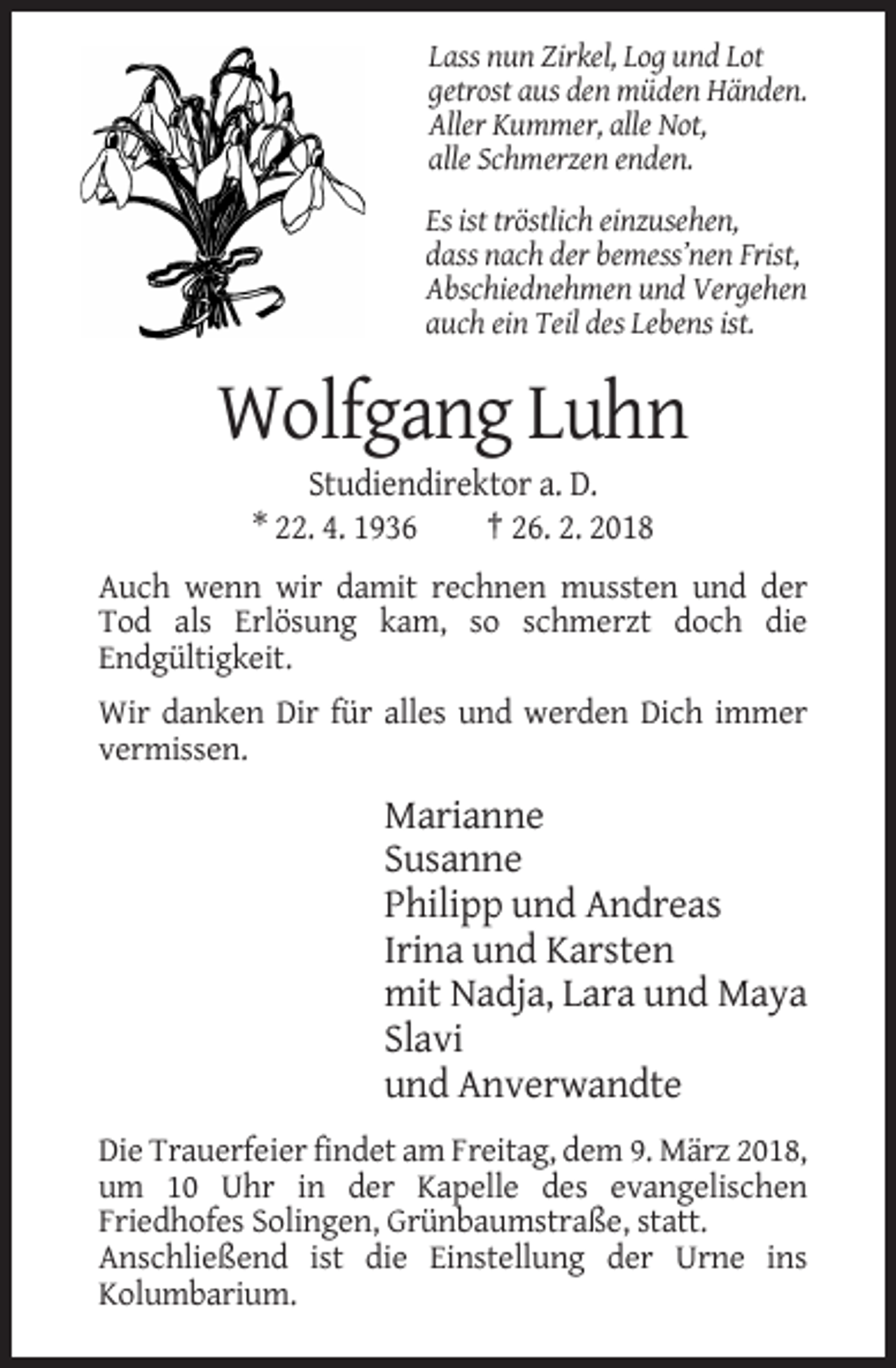 <p>Lass nun Zirkel, Log und Lot<br />getrost aus den müden Händen.<br />Aller Kummer, alle Not,<br />alle Schmerzen enden.<br />Es ist tröstlich einzusehen,<br />dass nach der bemess’nen Frist,<br />Abschiednehmen und Vergehen<br />auch ein Teil des Lebens ist.</p><p>Wolfgang Luhn<br />Studiendirektor a. D.<br />* 22. 4. 1936<br />† 26. 2. 2018<br />Auch wenn wir damit rechnen mussten und der<br />Tod als Erlösung kam, so schmerzt doch die<br />Endgültigkeit.<br />Wir danken Dir für alles und werden Dich immer<br />vermissen.</p><p>Marianne<br />Susanne<br />Philipp und Andreas<br />Irina und Karsten<br />mit Nadja, Lara und Maya<br />Slavi<br />und Anverwandte<br />Die Trauerfeier findet am Freitag, dem 9. März 2018,<br />um 10 Uhr in der Kapelle des evangelischen<br />Friedhofes Solingen, Grünbaumstraße, statt.<br />Anschließend ist die Einstellung der Urne ins<br />Kolumbarium.</p>