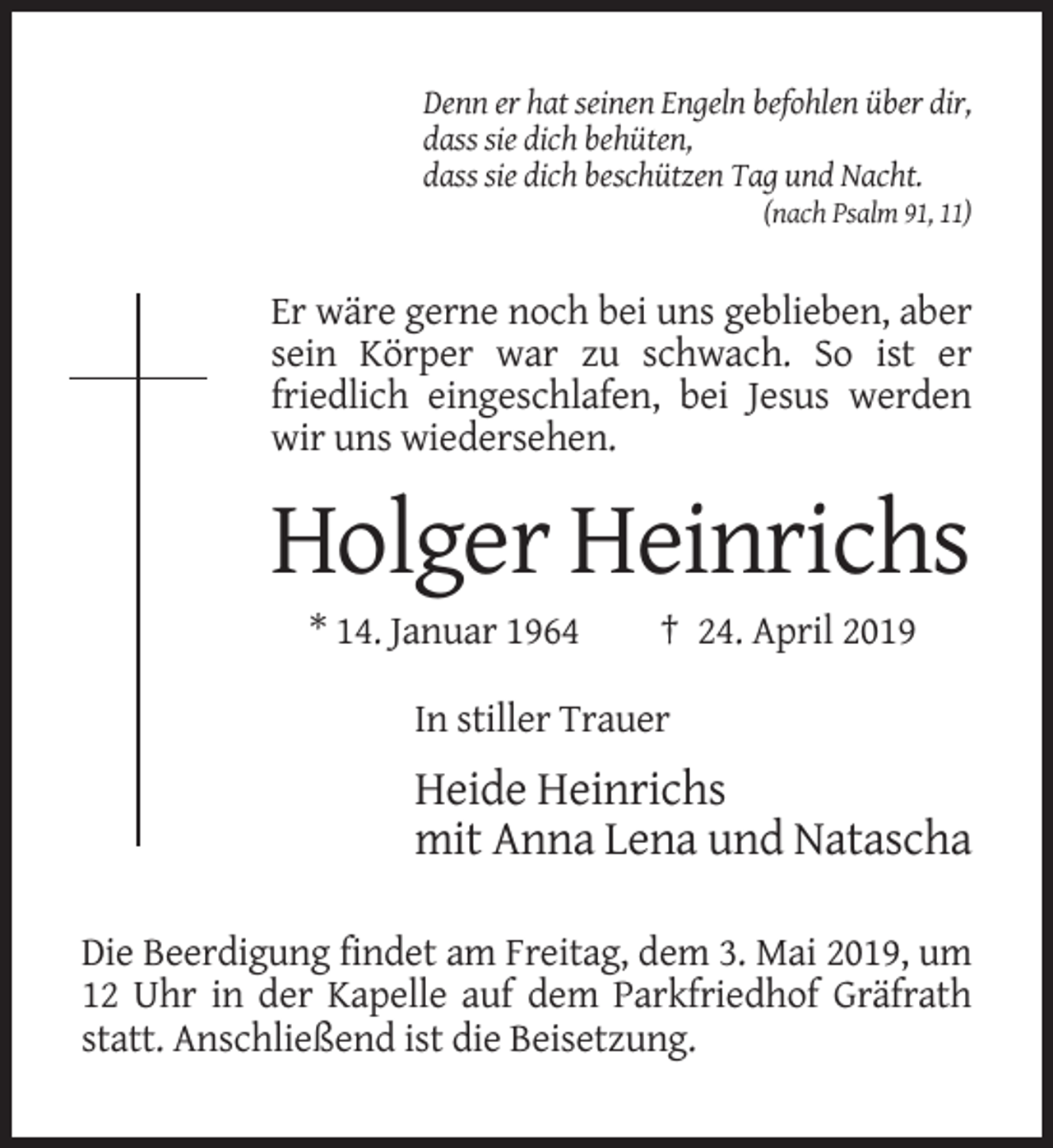 <p>Denn er hat seinen Engeln befohlen über dir,<br />dass sie dich behüten,<br />dass sie dich beschützen Tag und Nacht.<br />(nach Psalm 91, 11)</p><p>Er wäre gerne noch bei uns geblieben, aber<br />sein Körper war zu schwach. So ist er<br />friedlich eingeschlafen, bei Jesus werden<br />wir uns wiedersehen.</p><p>Holger Heinrichs<br />* 14. Januar 1964</p><p>† 24. April 2019</p><p>In stiller Trauer</p><p>Heide Heinrichs<br />mit Anna Lena und Natascha<br />Die Beerdigung findet am Freitag, dem 3. Mai 2019, um<br />12 Uhr in der Kapelle auf dem Parkfriedhof Gräfrath<br />statt. Anschließend ist die Beisetzung.</p>