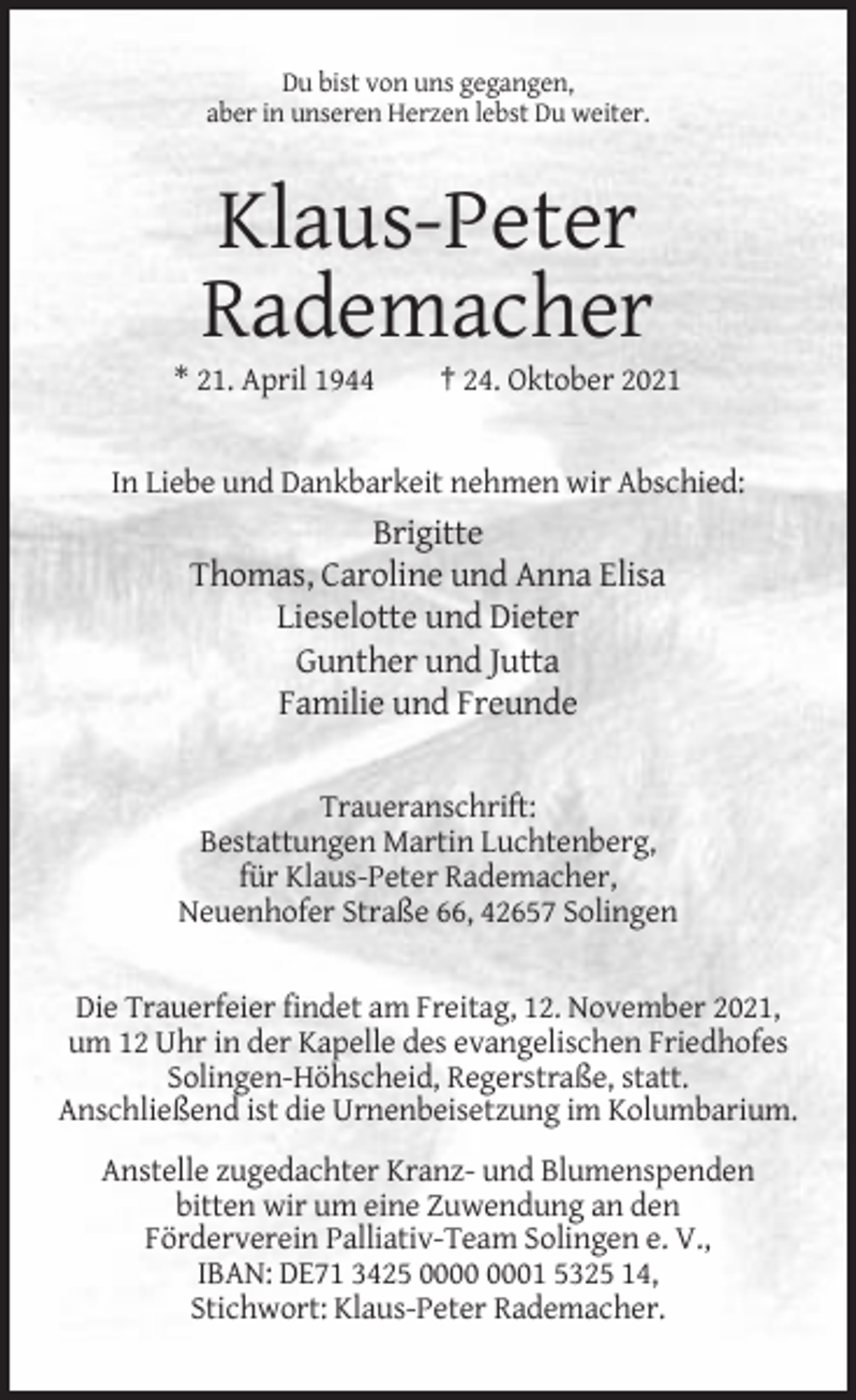 <p>Du bist von uns gegangen,<br />aber in unseren Herzen lebst Du weiter.</p><p>Klaus-Peter<br />Rademacher<br />* 21. April 1944</p><p>† 24. Oktober 2021</p><p>In Liebe und Dankbarkeit nehmen wir Abschied:</p><p>Brigitte<br />Thomas, Caroline und Anna Elisa<br />Lieselotte und Dieter<br />Gunther und Jutta<br />Familie und Freunde<br />Traueranschrift:<br />Bestattungen Martin Luchtenberg,<br />für Klaus-Peter Rademacher,<br />Neuenhofer Straße 66, 42657 Solingen</p><p>Die Trauerfeier findet am Freitag, 12. November 2021,<br />um 12 Uhr in der Kapelle des evangelischen Friedhofes<br />Solingen-Höhscheid, Regerstraße, statt.<br />Anschließend ist die Urnenbeisetzung im Kolumbarium.<br />Anstelle zugedachter Kranz- und Blumenspenden<br />bitten wir um eine Zuwendung an den<br />Förderverein Palliativ-Team Solingen e. V.,<br />IBAN: DE71 3425 01 5325 14,<br />Stichwort: Klaus-Peter Rademacher.</p>