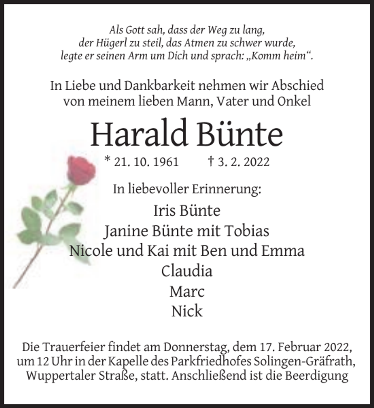 <p>Als Gott sah, dass der Weg zu lang,<br />der Hügerl zu steil, das Atmen zu schwer wurde,<br />legte er seinen Arm um Dich und sprach: „Komm heim“.</p><p>In Liebe und Dankbarkeit nehmen wir Abschied<br />von meinem lieben Mann, Vater und Onkel</p><p>Harald Bünte<br />* 21. 10. 1961</p><p>† 3. 2. 2022</p><p>In liebevoller Erinnerung:</p><p>Iris Bünte<br />Janine Bünte mit Tobias<br />Nicole und Kai mit Ben und Emma<br />Claudia<br />Marc<br />Nick<br />Die Trauerfeier findet am Donnerstag, dem 17. Februar 2022,<br />um 12 Uhr in der Kapelle des Parkfriedhofes Solingen-Gräfrath,<br />Wuppertaler Straße, statt. Anschließend ist die Beerdigung</p>