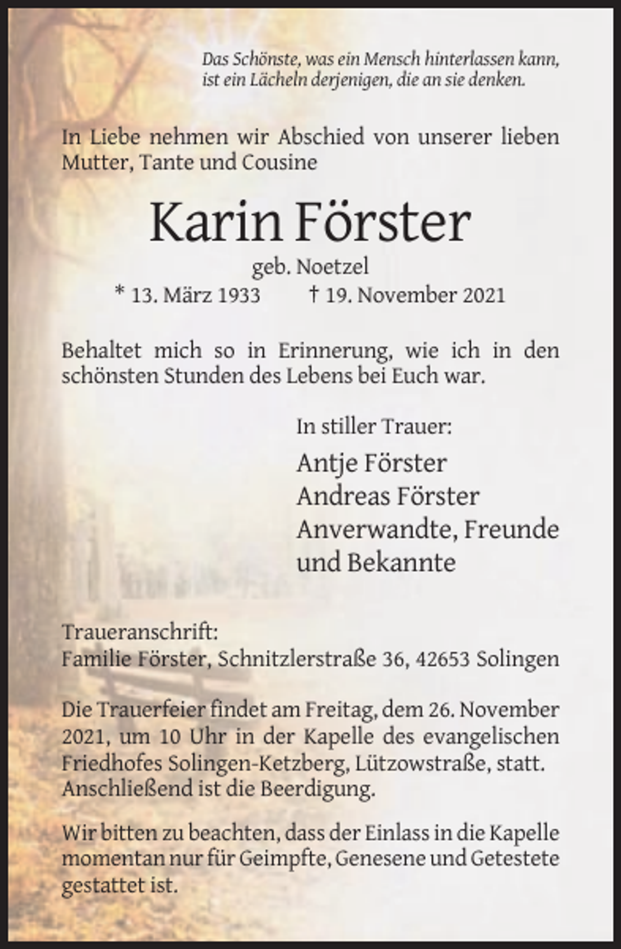 <p>Das Schönste, was ein Mensch hinterlassen kann,<br />ist ein Lächeln derjenigen, die an sie denken.</p><p>In Liebe nehmen wir Abschied von unserer lieben<br />Mutter, Tante und Cousine</p><p>Karin Förster<br />geb. Noetzel<br />* 13. März 1933<br />† 19. November 2021<br />Behaltet mich so in Erinnerung, wie ich in den<br />schönsten Stunden des Lebens bei Euch war.<br />In stiller Trauer:</p><p>Antje Förster<br />Andreas Förster<br />Anverwandte, Freunde<br />und Bekannte<br />Traueranschrift:<br />Familie Förster, Schnitzlerstraße 36, 42653 Solingen<br />Die Trauerfeier findet am Freitag, dem 26. November<br />2021, um 10 Uhr in der Kapelle des evangelischen<br />Friedhofes Solingen-Ketzberg, Lützowstraße, statt.<br />Anschließend ist die Beerdigung.<br />Wir bitten zu beachten, dass der Einlass in die Kapelle<br />momentan nur für Geimpfte, Genesene und Getestete<br />gestattet ist.</p>