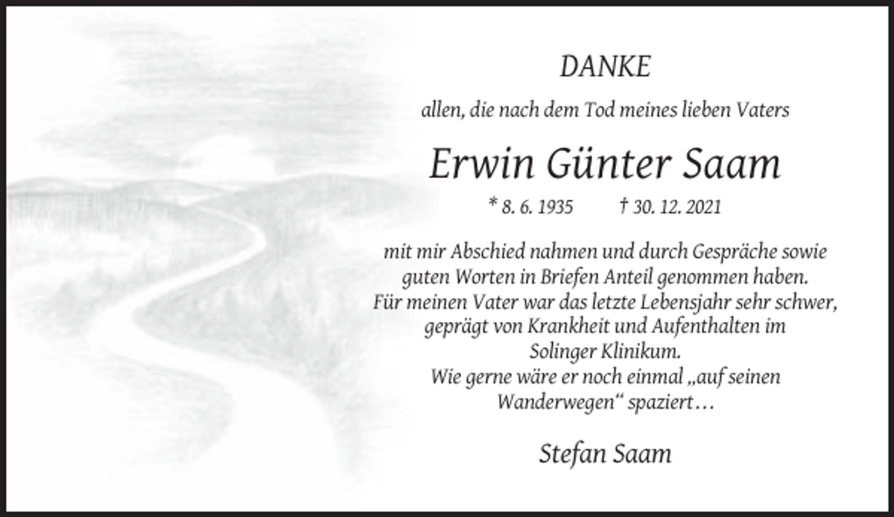 <p>DANKE<br />allen, die nach dem Tod meines lieben Vaters</p><p>Erwin Günter Saam<br />* 8. 6. 1935</p><p>† 30. 12. 2021</p><p>mit mir Abschied nahmen und durch Gespräche sowie<br />guten Worten in Briefen Anteil genommen haben.<br />Für meinen Vater war das letzte Lebensjahr sehr schwer,<br />geprägt von Krankheit und Aufenthalten im<br />Solinger Klinikum.<br />Wie gerne wäre er noch einmal „auf seinen<br />Wanderwegen“ spaziert . . .</p><p>Stefan Saam</p>