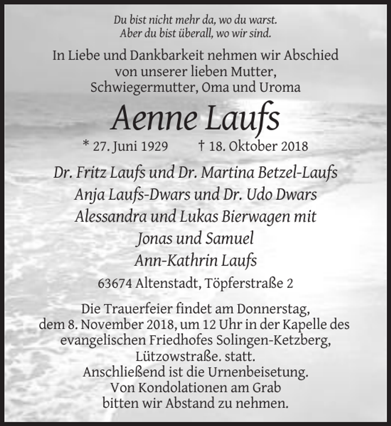 <p>Du bist nicht mehr da, wo du warst.<br />Aber du bist überall, wo wir sind.</p><p>In Liebe und Dankbarkeit nehmen wir Abschied<br />von unserer lieben Mutter,<br />Schwiegermutter, Oma und Uroma</p><p>Aenne Laufs<br />* 27. Juni 1929</p><p>† 18. Oktober 2018</p><p>Dr. Fritz Laufs und Dr. Martina Betzel-Laufs<br />Anja Laufs-Dwars und Dr. Udo Dwars<br />Alessandra und Lukas Bierwagen mit<br />Jonas und Samuel<br />Ann-Kathrin Laufs<br />63674 Altenstadt, Töpferstraße 2<br />Die Trauerfeier findet am Donnerstag,<br />dem 8. November 2018, um 12 Uhr in der Kapelle des<br />evangelischen Friedhofes Solingen-Ketzberg,<br />Lützowstraße. statt.<br />Anschließend ist die Urnenbeisetung.<br />Von Kondolationen am Grab<br />bitten wir Abstand zu nehmen.</p>
