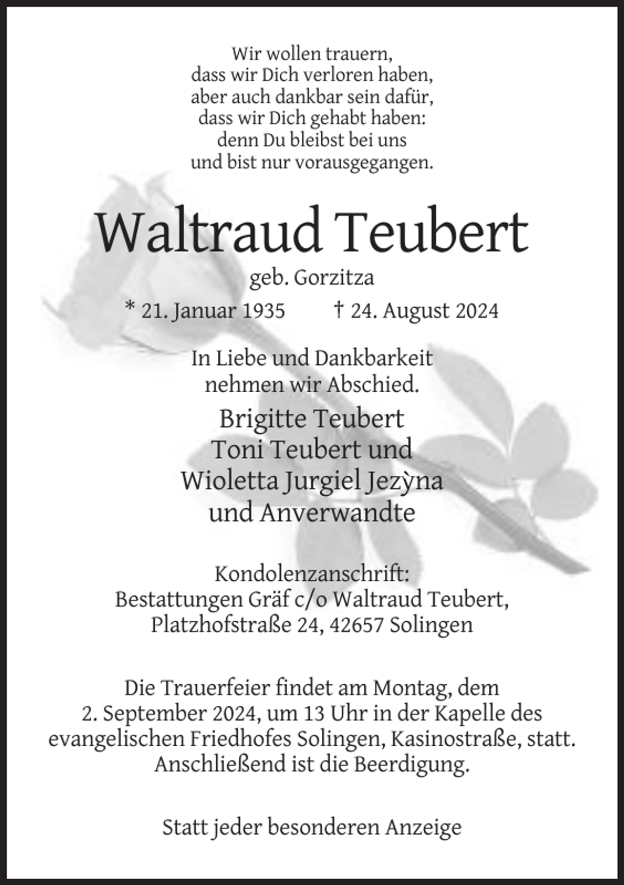 <p>Wir wollen trauern,<br />dass wir Dich verloren haben,<br />aber auch dankbar sein dafür,<br />dass wir Dich gehabt haben:<br />denn Du bleibst bei uns<br />und bist nur vorausgegangen.</p><p>Waltraud Teubert<br />geb. Gorzitza<br />* 21. Januar 1935<br />† 24. August 2024<br />In Liebe und Dankbarkeit<br />nehmen wir Abschied.</p><p>Brigitte Teubert<br />Toni Teubert und<br />Wioletta Jurgiel Jezyna<br />und Anverwandte<br />Kondolenzanschrift:<br />Bestattungen Gräf c/o Waltraud Teubert,<br />Platzhofstraße 24, 42657 Solingen<br />Die Trauerfeier findet am Montag, dem<br />2. September 2024, um 13 Uhr in der Kapelle des<br />evangelischen Friedhofes Solingen, Kasinostraße, statt.<br />Anschließend ist die Beerdigung.<br />Statt jeder besonderen Anzeige</p>