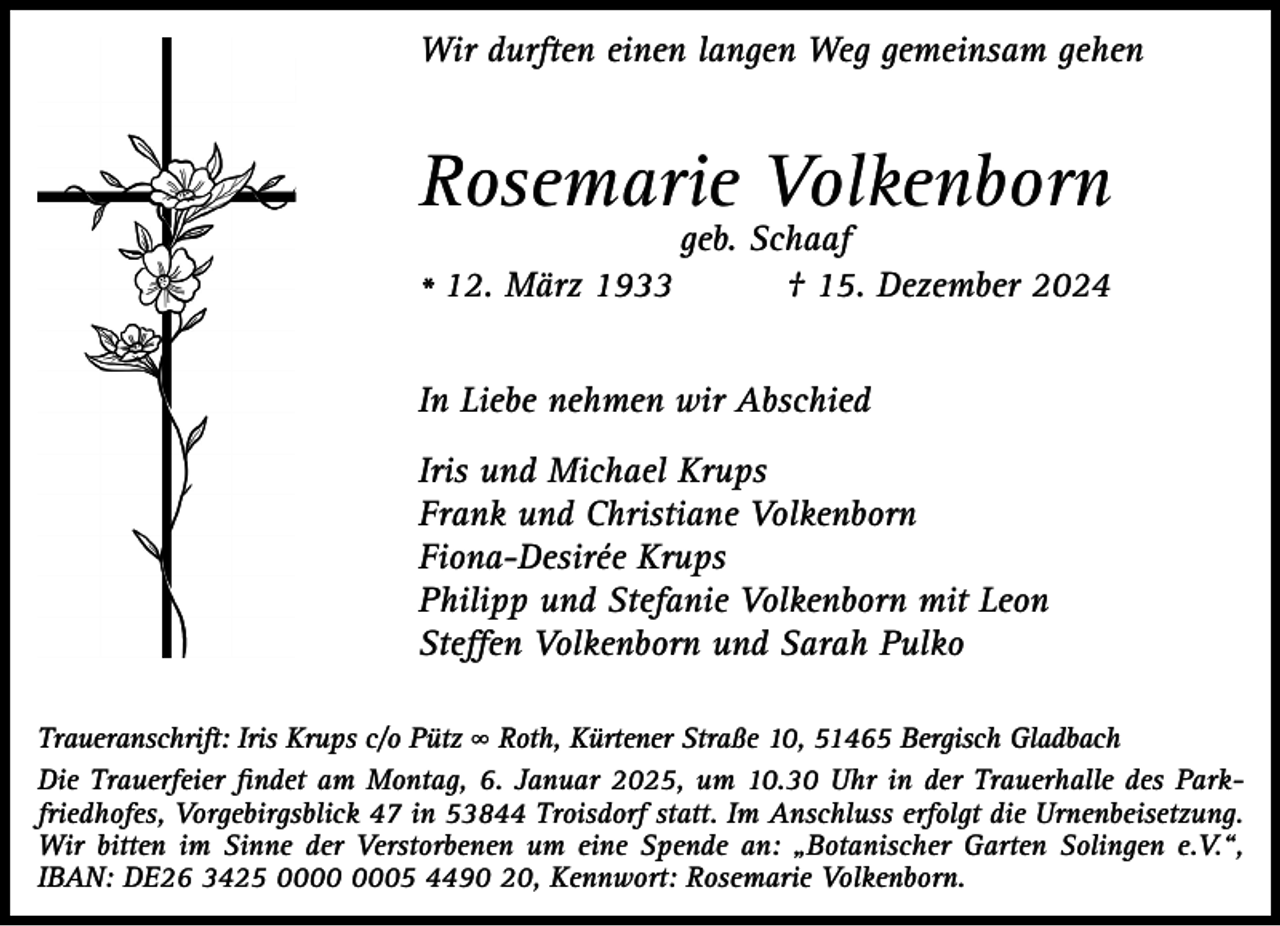 <p>Wir durften einen langen Weg gemeinsam gehen</p><p>Rosemarie Volkenborn<br />* 12. März 1933</p><p>geb. Schaaf<br />† 15. Dezember 2024</p><p>In Liebe nehmen wir Abschied<br />Iris und Michael Krups<br />Frank und Christiane Volkenborn<br />Fiona-Desirée Krups<br />Philipp und Stefanie Volkenborn mit Leon<br />Steffen Volkenborn und Sarah Pulko<br />Traueranschrift: Iris Krups c/o Pütz ∞ Roth, Kürtener Straße 10, 51465 Bergisch Gladbach<br />Die Trauerfeier ﬁndet am Montag, 6. Januar 2025, um 10.30 Uhr in der Trauerhalle des Parkfriedhofes, Vorgebirgsblick 47 in 53844 Troisdorf statt. Im Anschluss erfolgt die Urnenbeisetzung.<br />Wir bitten im Sinne der Verstorbenen um eine Spende an: „Botanischer Garten Solingen e.V.“,<br />IBAN: DE26 3425 05 4490 20, Kennwort: Rosemarie Volkenborn.</p>