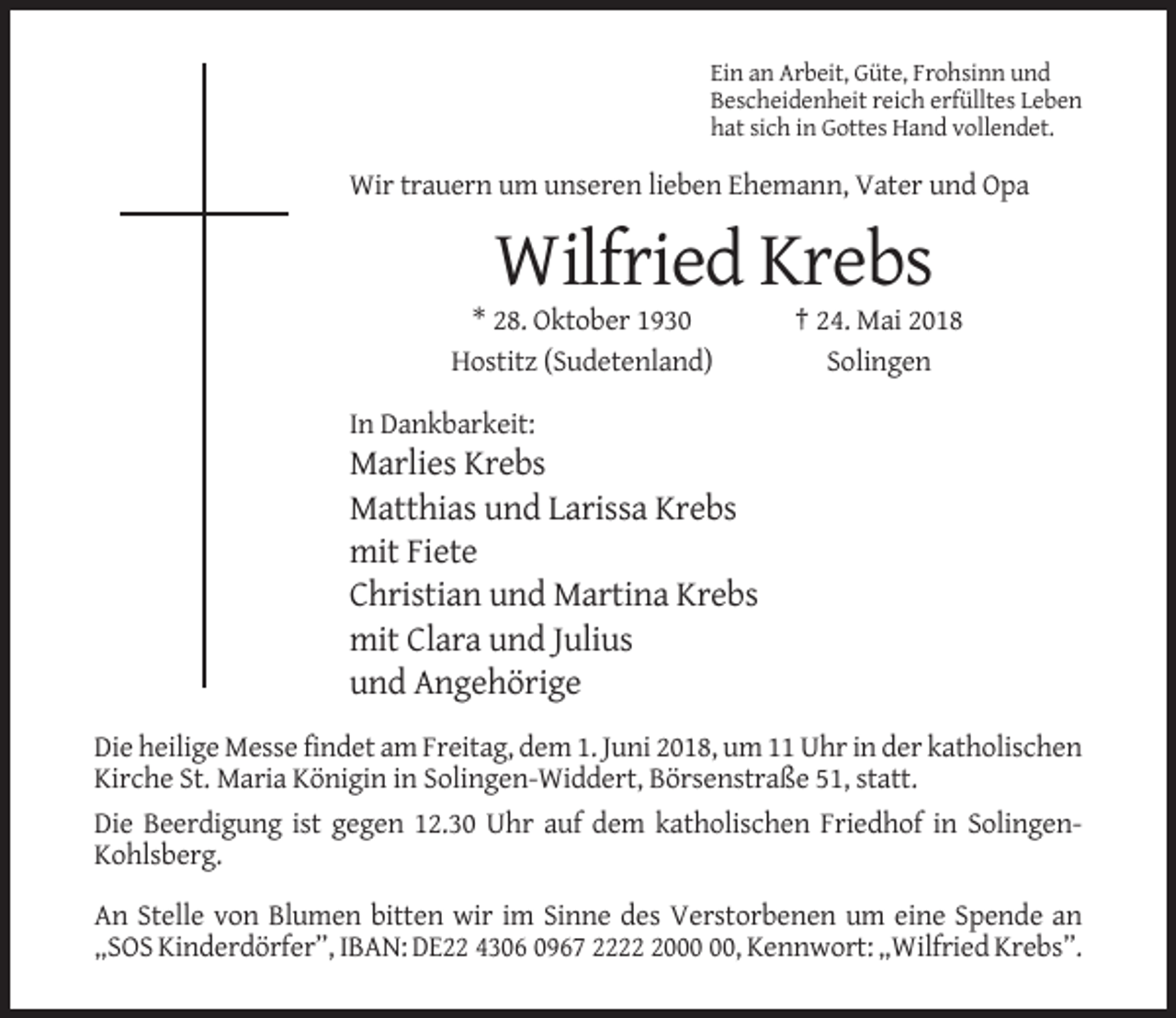 <p>Ein an Arbeit, Güte, Frohsinn und<br />Bescheidenheit reich erfülltes Leben<br />hat sich in Gottes Hand vollendet.</p><p>Wir trauern um unseren lieben Ehemann, Vater und Opa</p><p>Wilfried Krebs<br />* 28. Oktober 1930<br />Hostitz (Sudetenland)</p><p>† 24. Mai 2018<br />Solingen</p><p>In Dankbarkeit:</p><p>Marlies Krebs<br />Matthias und Larissa Krebs<br />mit Fiete<br />Christian und Martina Krebs<br />mit Clara und Julius<br />und Angehörige<br />Die heilige Messe findet am Freitag, dem 1. Juni 2018, um 11 Uhr in der katholischen<br />Kirche St. Maria Königin in Solingen-Widdert, Börsenstraße 51, statt.<br />Die Beerdigung ist gegen 12.30 Uhr auf dem katholischen Friedhof in SolingenKohlsberg.<br />An Stelle von Blumen bitten wir im Sinne des Verstorbenen um eine Spende an<br />„SOS Kinderdörfer”, IBAN: DE22 4306 0967 2220, Kennwort: „Wilfried Krebs”.</p>