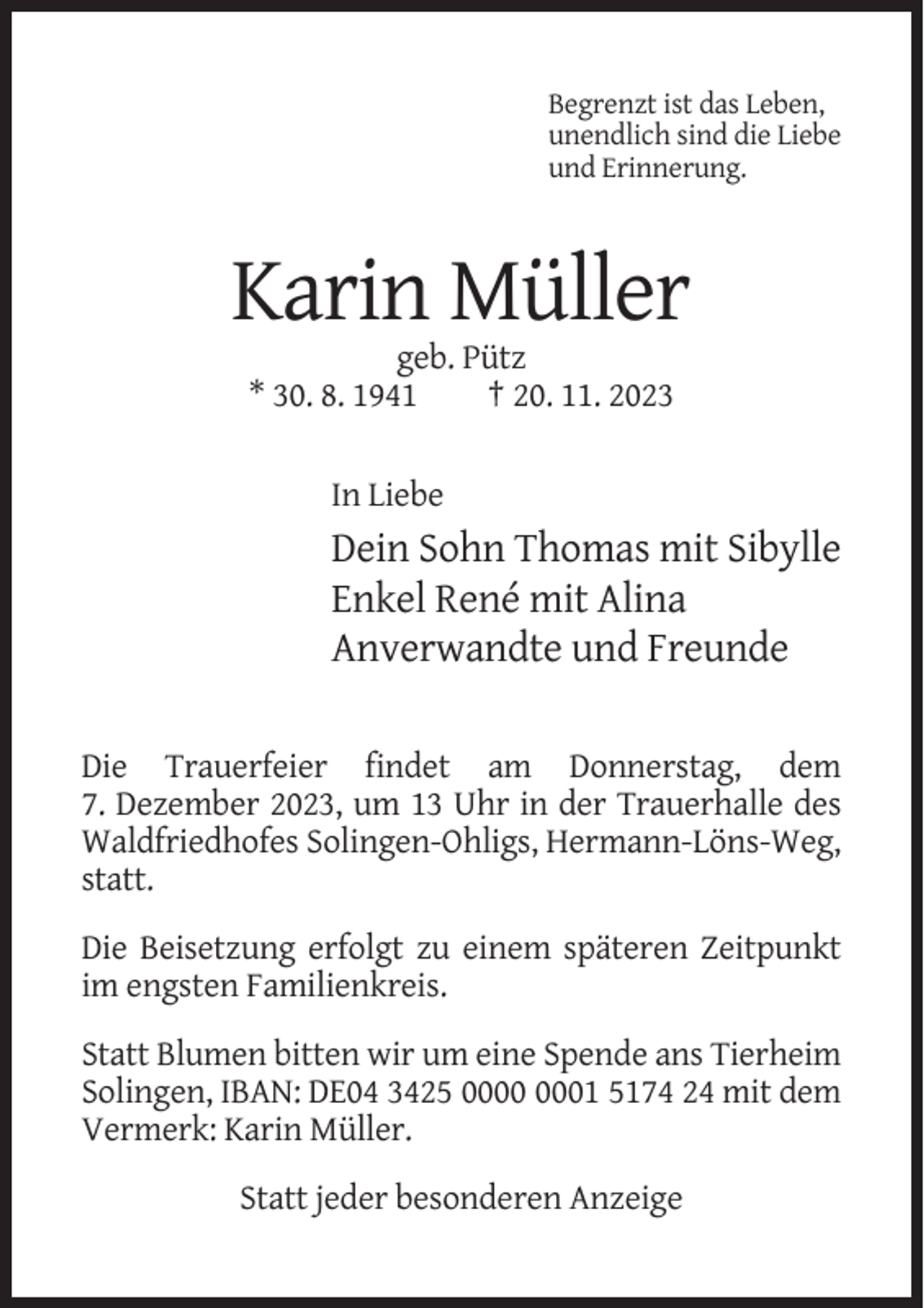 <p>Begrenzt ist das Leben,<br />unendlich sind die Liebe<br />und Erinnerung.</p><p>Karin Müller<br />geb. Pütz<br />* 30. 8. 1941<br />† 20. 11. 2023<br />In Liebe</p><p>Dein Sohn Thomas mit Sibylle<br />Enkel René mit Alina<br />Anverwandte und Freunde<br />Die Trauerfeier findet am Donnerstag, dem<br />7. Dezember 2023, um 13 Uhr in der Trauerhalle des<br />Waldfriedhofes Solingen-Ohligs, Hermann-Löns-Weg,<br />statt.<br />Die Beisetzung erfolgt zu einem späteren Zeitpunkt<br />im engsten Familienkreis.<br />Statt Blumen bitten wir um eine Spende ans Tierheim<br />Solingen, IBAN: DE04 3425 01 5174 24 mit dem<br />Vermerk: Karin Müller.<br />Statt jeder besonderen Anzeige</p>