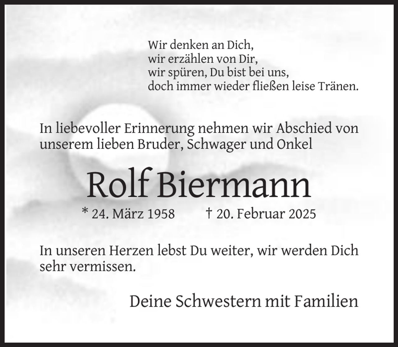 <p>Wir denken an Dich,<br />wir erzählen von Dir,<br />wir spüren, Du bist bei uns,<br />doch immer wieder fließen leise Tränen.</p><p>In liebevoller Erinnerung nehmen wir Abschied von<br />unserem lieben Bruder, Schwager und Onkel</p><p>Rolf Biermann<br />* 24. März 1958</p><p>† 20. Februar 2025</p><p>In unseren Herzen lebst Du weiter, wir werden Dich<br />sehr vermissen.</p><p>Deine Schwestern mit Familien</p>