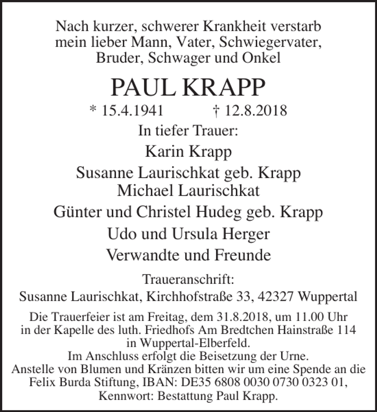 <p>Nach kurzer, schwerer Krankheit verstarb<br />mein lieber Mann, Vater, Schwiegervater,<br />Bruder, Schwager und Onkel</p><p>PAUL KRAPP</p><p>* 15.4.1941<br />† 12.8.2018<br />In tiefer Trauer:</p><p>Karin Krapp<br />Susanne Laurischkat geb. Krapp<br />Michael Laurischkat<br />Günter und Christel Hudeg geb. Krapp<br />Udo und Ursula Herger<br />Verwandte und Freunde<br />Traueranschrift:<br />Susanne Laurischkat, Kirchhofstraße 33, 42327 Wuppertal<br />Die Trauerfeier ist am Freitag, dem 31.8.2018, um 11.00 Uhr<br />in der Kapelle des luth. Friedhofs Am Bredtchen Hainstraße 114<br />in Wuppertal-Elberfeld.<br />Im Anschluss erfolgt die Beisetzung der Urne.<br />Anstelle von Blumen und Kränzen bitten wir um eine Spende an die<br />Felix Burda Stiftung, IBAN: DE35 6808 00373323 01,<br />Kennwort: Bestattung Paul Krapp.</p>