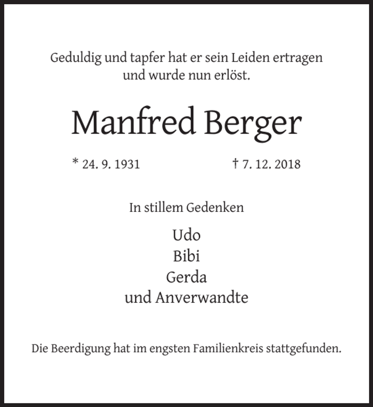 <p>Geduldig und tapfer hat er sein Leiden ertragen<br />und wurde nun erlöst.</p><p>Manfred Berger<br />* 24. 9. 1931</p><p>† 7. 12. 2018</p><p>In stillem Gedenken</p><p>Udo<br />Bibi<br />Gerda<br />und Anverwandte</p><p>Die Beerdigung hat im engsten Familienkreis stattgefunden.</p>