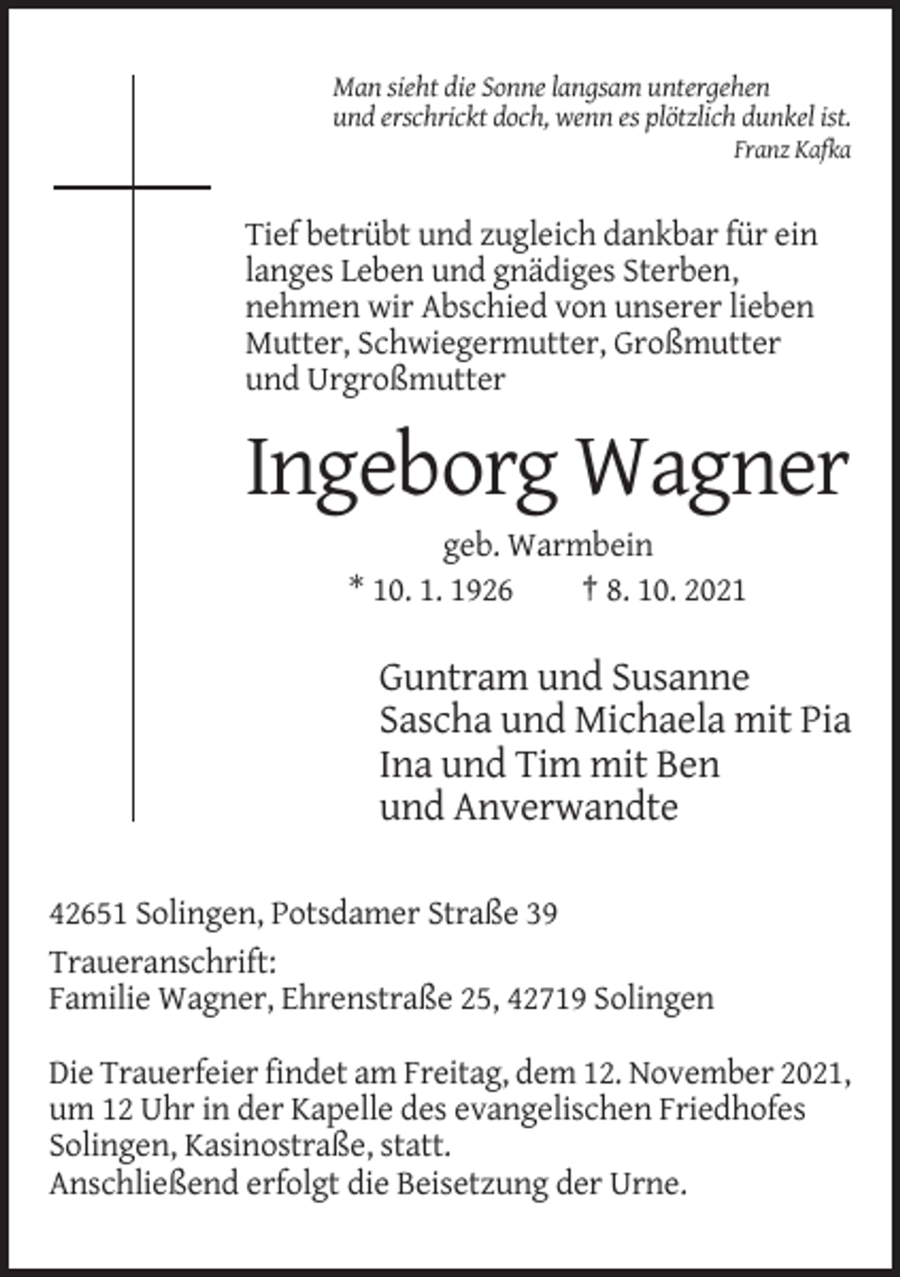 <p>Man sieht die Sonne langsam untergehen<br />und erschrickt doch, wenn es plötzlich dunkel ist.<br />Franz Kafka</p><p>Tief betrübt und zugleich dankbar für ein<br />langes Leben und gnädiges Sterben,<br />nehmen wir Abschied von unserer lieben<br />Mutter, Schwiegermutter, Großmutter<br />und Urgroßmutter</p><p>Ingeborg Wagner<br />geb. Warmbein<br />* 10. 1. 1926<br />† 8. 10. 2021</p><p>Guntram und Susanne<br />Sascha und Michaela mit Pia<br />Ina und Tim mit Ben<br />und Anverwandte<br />42651 Solingen, Potsdamer Straße 39<br />Traueranschrift:<br />Familie Wagner, Ehrenstraße 25, 42719 Solingen<br />Die Trauerfeier findet am Freitag, dem 12. November 2021,<br />um 12 Uhr in der Kapelle des evangelischen Friedhofes<br />Solingen, Kasinostraße, statt.<br />Anschließend erfolgt die Beisetzung der Urne.</p>