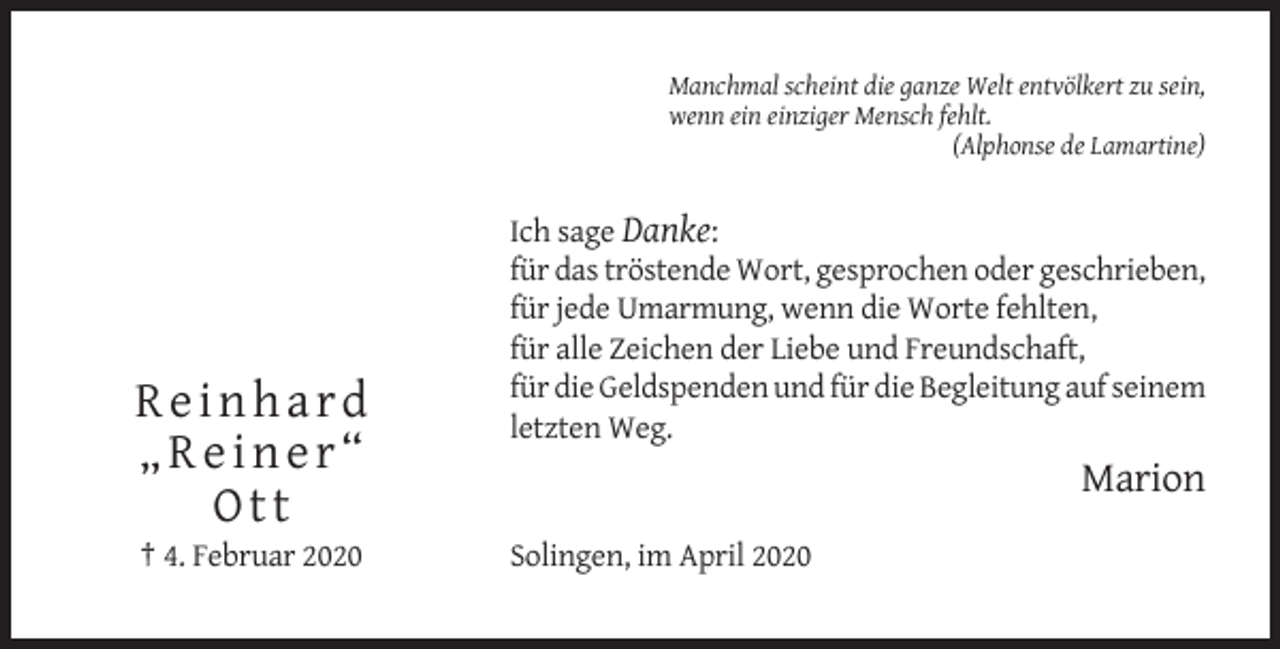 <p>Manchmal scheint die ganze Welt entvölkert zu sein,<br />wenn ein einziger Mensch fehlt.<br />(Alphonse de Lamartine)</p><p>Reinhard<br />„Reiner“<br />Ott<br />† 4. Februar 2020</p><p>Ich sage Danke:<br />für das tröstende Wort, gesprochen oder geschrieben,<br />für jede Umarmung, wenn die Worte fehlten,<br />für alle Zeichen der Liebe und Freundschaft,<br />für die Geldspenden und für die Begleitung auf seinem<br />letzten Weg.</p><p>Marion<br />Solingen, im April 2020</p>