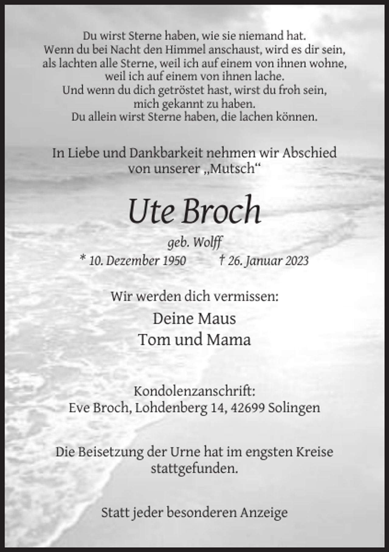 <p>Du wirst Sterne haben, wie sie niemand hat.<br />Wenn du bei Nacht den Himmel anschaust, wird es dir sein,<br />als lachten alle Sterne, weil ich auf einem von ihnen wohne,<br />weil ich auf einem von ihnen lache.<br />Und wenn du dich getröstet hast, wirst du froh sein,<br />mich gekannt zu haben.<br />Du allein wirst Sterne haben, die lachen können.</p><p>In Liebe und Dankbarkeit nehmen wir Abschied<br />von unserer „Mutsch“</p><p>Ute Broch<br />geb. Wolff<br />* 10. Dezember 1950<br />† 26. Januar 2023<br />Wir werden dich vermissen:</p><p>Deine Maus<br />Tom und Mama<br />Kondolenzanschrift:<br />Eve Broch, Lohdenberg 14, 42699 Solingen</p><p>Die Beisetzung der Urne hat im engsten Kreise<br />stattgefunden.</p><p>Statt jeder besonderen Anzeige</p>